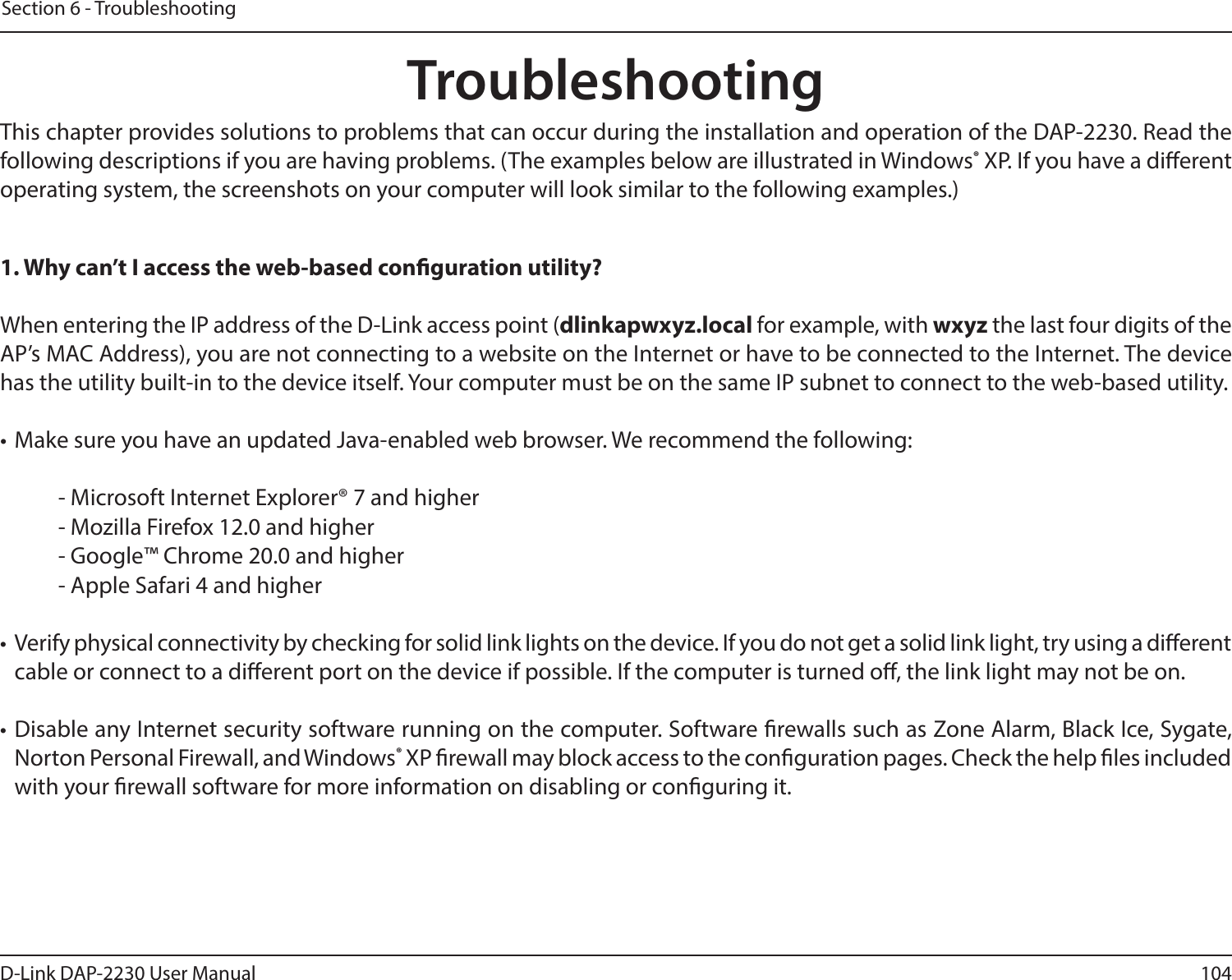 104D-Link DAP-2230 User ManualSection 6 - TroubleshootingTroubleshootingThis chapter provides solutions to problems that can occur during the installation and operation of the DAP-2230. Read the following descriptions if you are having problems. (The examples below are illustrated in Windows® XP. If you have a dierent operating system, the screenshots on your computer will look similar to the following examples.)1. Why can’t I access the web-based conguration utility?When entering the IP address of the D-Link access point (dlinkapwxyz.local for example, with wxyz the last four digits of the AP’s MAC Address), you are not connecting to a website on the Internet or have to be connected to the Internet. The device has the utility built-in to the device itself. Your computer must be on the same IP subnet to connect to the web-based utility. • Make sure you have an updated Java-enabled web browser. We recommend the following: - Microsoft Internet Explorer® 7 and higher- Mozilla Firefox 12.0 and higher- Google™ Chrome 20.0 and higher- Apple Safari 4 and higher•  Verify physical connectivity by checking for solid link lights on the device. If you do not get a solid link light, try using a dierent cable or connect to a dierent port on the device if possible. If the computer is turned o, the link light may not be on.• Disable any Internet security software running on the computer. Software rewalls such as Zone Alarm, Black Ice, Sygate, Norton Personal Firewall, and Windows® XP rewall may block access to the conguration pages. Check the help les included with your rewall software for more information on disabling or conguring it.
