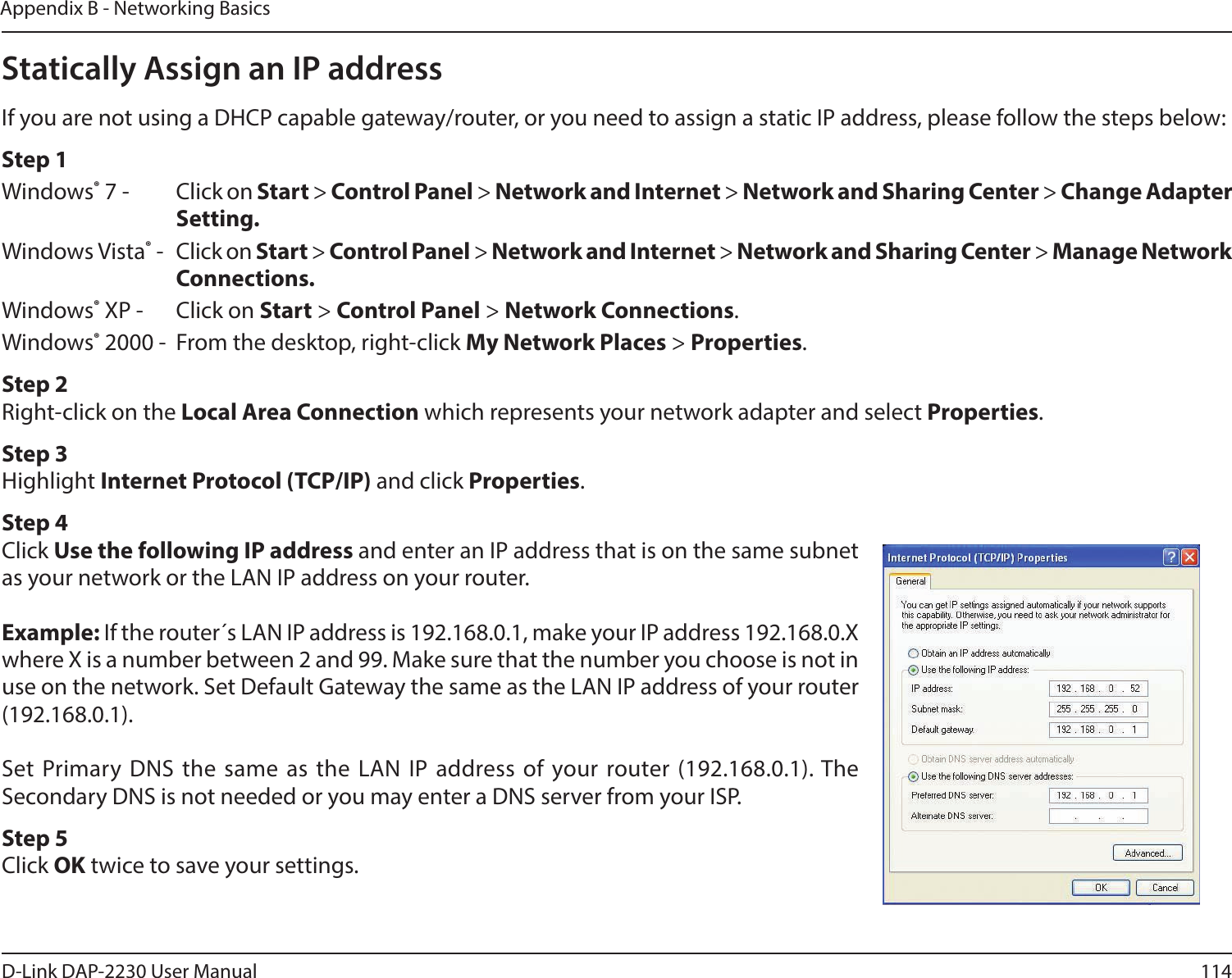 114D-Link DAP-2230 User ManualAppendix B - Networking BasicsStatically Assign an IP addressIf you are not using a DHCP capable gateway/router, or you need to assign a static IP address, please follow the steps below:Step 1Windows® 7 -  Click on Start &gt; Control Panel &gt; Network and Internet &gt; Network and Sharing Center &gt; Change Adapter Setting. Windows Vista® -  Click on Start &gt; Control Panel &gt; Network and Internet &gt; Network and Sharing Center &gt; Manage Network Connections.Windows® XP -  Click on Start &gt; Control Panel &gt; Network Connections.Windows® 2000 -  From the desktop, right-click My Network Places &gt; Properties.Step 2Right-click on the Local Area Connection which represents your network adapter and select Properties.Step 3Highlight Internet Protocol (TCP/IP) and click Properties.Step 4Click Use the following IP address and enter an IP address that is on the same subnet as your network or the LAN IP address on your router.Example: If the router´s LAN IP address is 192.168.0.1, make your IP address 192.168.0.X where X is a number between 2 and 99. Make sure that the number you choose is not in use on the network. Set Default Gateway the same as the LAN IP address of your router (192.168.0.1). Set Primary DNS the same as the LAN IP address of your router (192.168.0.1). The Secondary DNS is not needed or you may enter a DNS server from your ISP.Step 5Click OK twice to save your settings.