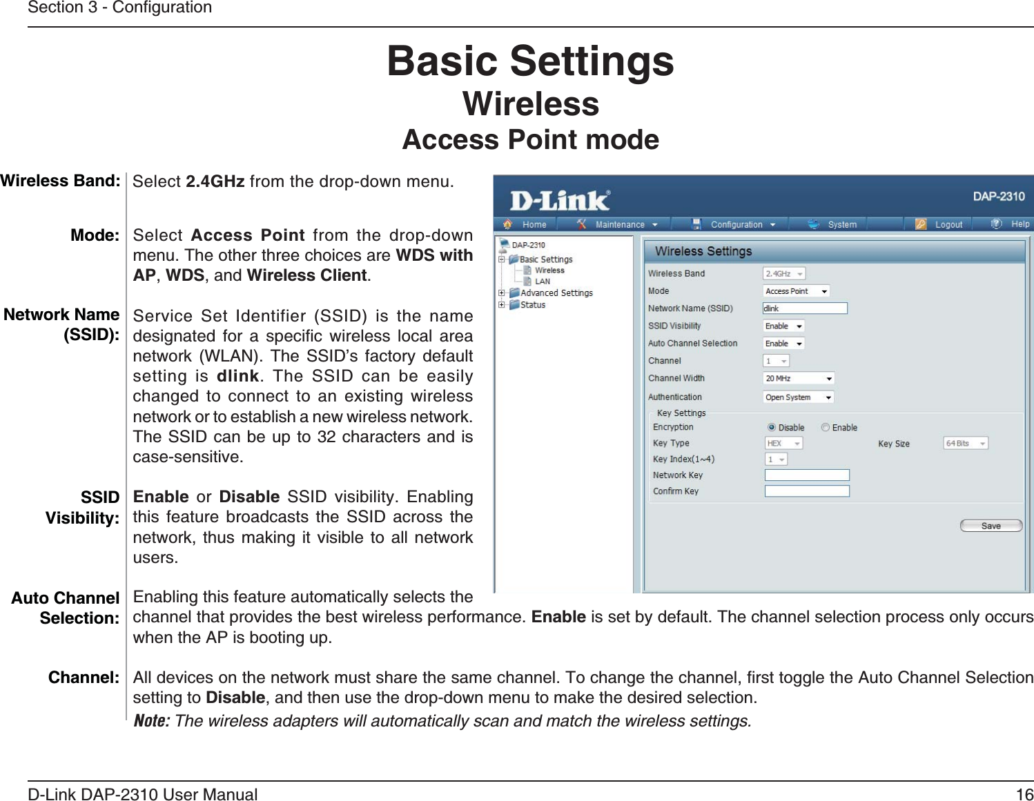 16D-Link DAP-2310 User ManualBasic SettingsWireless Access Point modeSelect Access Point from the drop-down menu. The other three choices are WDS with AP, WDS, and Wireless Client.                 setting is dlink. The SSID can be easily changed to connect to an existing wireless network or to establish a new wireless network. The SSID can be up to 32 characters and is case-sensitive.Enable or Disable SSID visibility. Enabling this feature broadcasts the SSID across the network, thus making it visible to all network users.Enabling this feature automatically selects the channel that provides the best wireless performance. Enable is set by default. The channel selection process only occurs when the AP is booting up.setting to Disable, and then use the drop-down menu to make the desired selection. Note: The wireless adapters will automatically scan and match the wireless settings.Mode:Network Name (SSID):SSID Visibility:Auto Channel Selection:Channel:Wireless Band: Select 2.4GHz from the drop-down menu. 