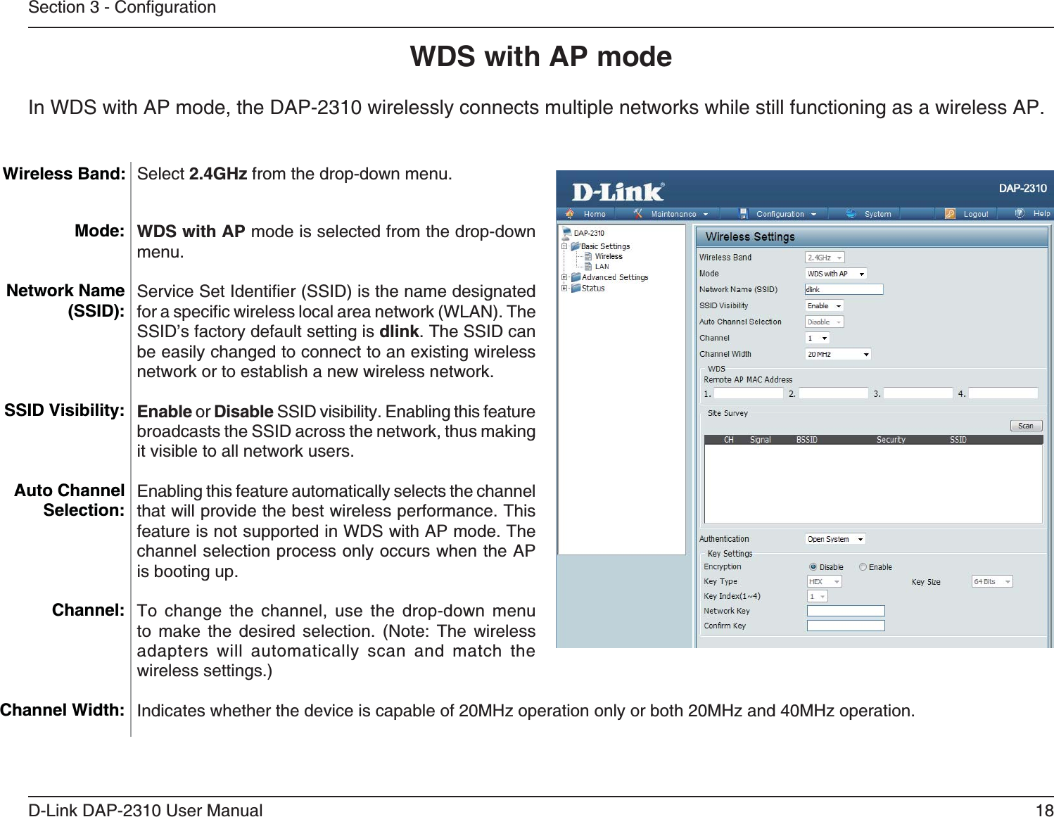 18D-Link DAP-2310 User ManualWDS with AP mode WDS with AP mode is selected from the drop-down menu.SSID’s factory default setting is dlink. The SSID can be easily changed to connect to an existing wireless network or to establish a new wireless network.Enable or Disable SSID visibility. Enabling this feature broadcasts the SSID across the network, thus making it visible to all network users.Enabling this feature automatically selects the channel that will provide the best wireless performance. This feature is not supported in WDS with AP mode. The channel selection process only occurs when the AP is booting up.To change the channel, use the drop-down menu        adapters will automatically scan and match the wireless settings.)      Mode:Network Name (SSID):SSID Visibility:Auto Channel Selection:Channel:Channel Width:Wireless Band:In WDS with AP mode, the DAP-2310 wirelessly connects multiple networks while still functioning as a wireless AP.Select 2.4GHz from the drop-down menu. 