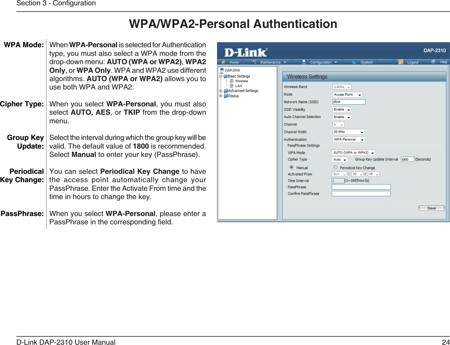 24D-Link DAP-2310 User ManualWPA/WPA2-Personal AuthenticationWhen WPA-Personal is selected for Authentication type, you must also select a WPA mode from the AUTO (WPA or WPA2), WPA2 Only, or WPA Only. WPA and WPA2 use different algorithms. AUTO (WPA or WPA2) allows you to use both WPA and WPA2.When you select WPA-Personal, you must also select AUTO, AES, or TKIP from the drop-down menu.Select the interval during which the group key will be valid. The default value of 1800 is recommended.Select ManualPeriodical Key Change to have the access point automatically change your PassPhrase. Enter the Activate From time and the time in hours to change the key.When you select WPA-Personal, please enter a PassPhrase WPA Mode: Cipher Type:Group Key Update:Periodical Key Change:PassPhrase: