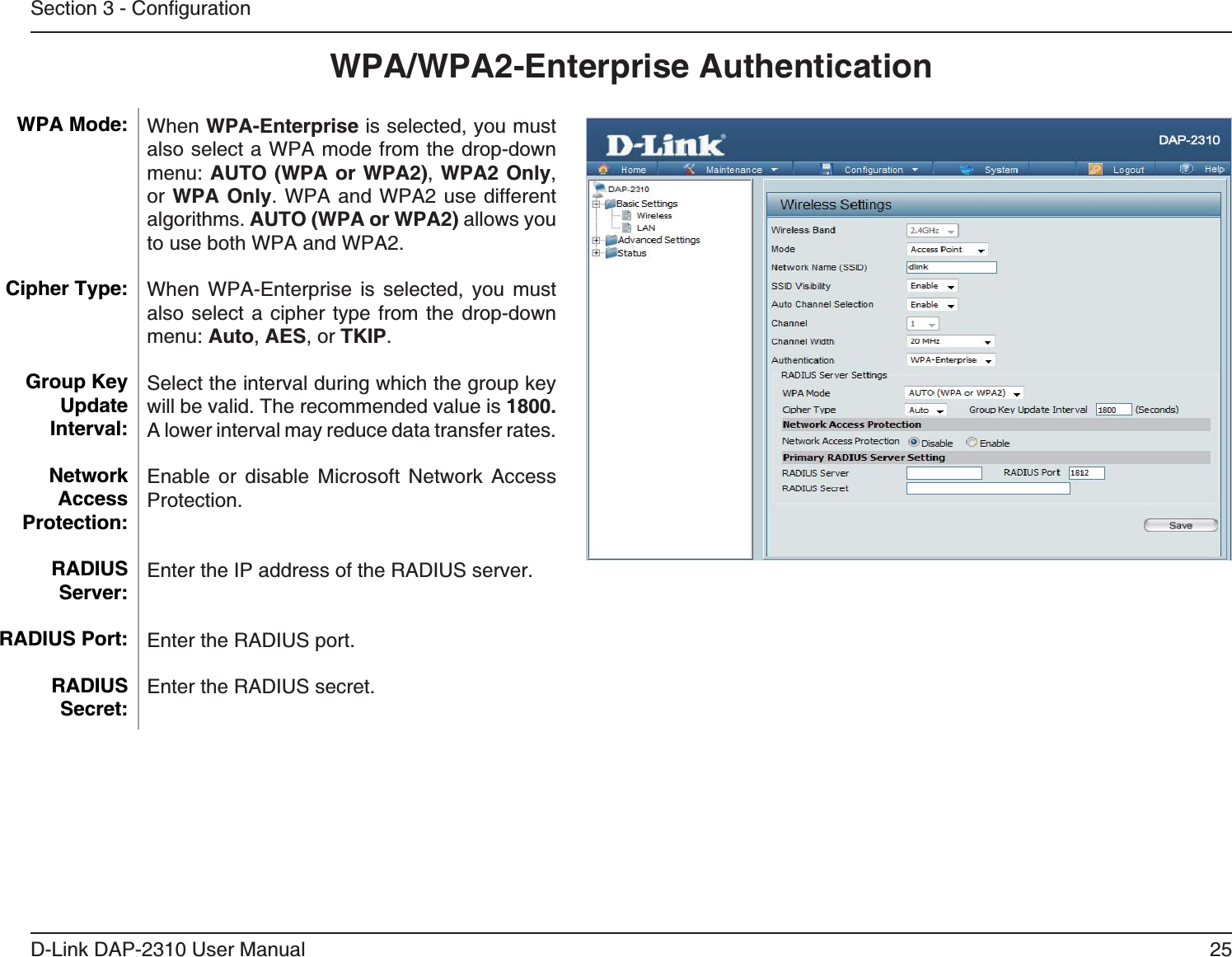 25D-Link DAP-2310 User ManualWPA/WPA2-Enterprise AuthenticationWhen WPA-Enterprise is selected, you must also select a WPA mode from the drop-down AUTO (WPA or WPA2), WPA2 Only, or WPA Only. WPA and WPA2 use different algorithms. AUTO (WPA or WPA2) allows you to use both WPA and WPA2. When WPA-Enterprise is selected, you must also select a cipher type from the drop-down Auto, AES, or TKIP.Select the interval during which the group key will be valid. The recommended value is 1800. A lower interval may reduce data transfer rates.Enable or disable Microsoft Network Access Protection.Enter the IP address of the RADIUS server.Enter the RADIUS port.Enter the RADIUS secret.WPA Mode: Cipher Type:Group Key Update Interval:Network Access Protection:RADIUS Server:RADIUS Port:RADIUS Secret: