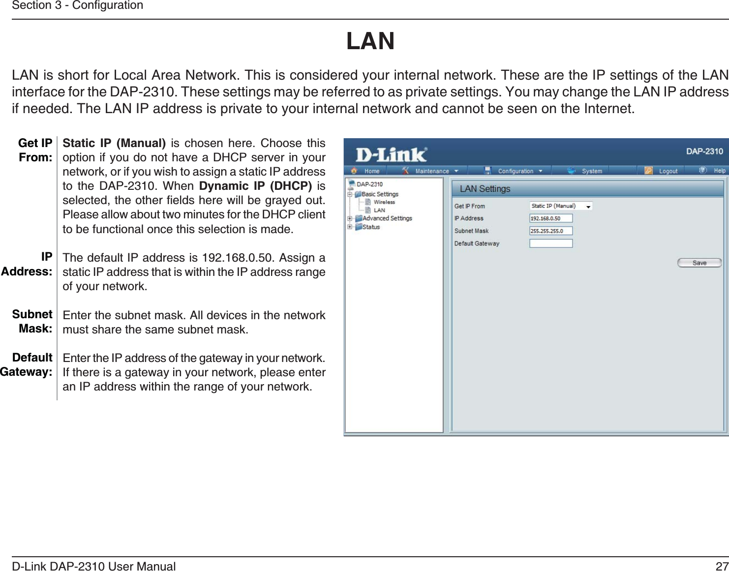27D-Link DAP-2310 User ManualStatic IP (Manual) is chosen here. Choose this option if you do not have a DHCP server in your network, or if you wish to assign a static IP address to the DAP-2310. When Dynamic IP (DHCP) is Please allow about two minutes for the DHCP client to be functional once this selection is made. The default IP address is 192.168.0.50. Assign a static IP address that is within the IP address range of your network.Enter the subnet mask. All devices in the network must share the same subnet mask.Enter the IP address of the gateway in your network. If there is a gateway in your network, please enter an IP address within the range of your network.LAN Get IP From:IP Address:Subnet Mask:Default Gateway: LAN is short for Local Area Network. This is considered your internal network. These are the IP settings of the LAN if needed. The LAN IP address is private to your internal network and cannot be seen on the Internet.