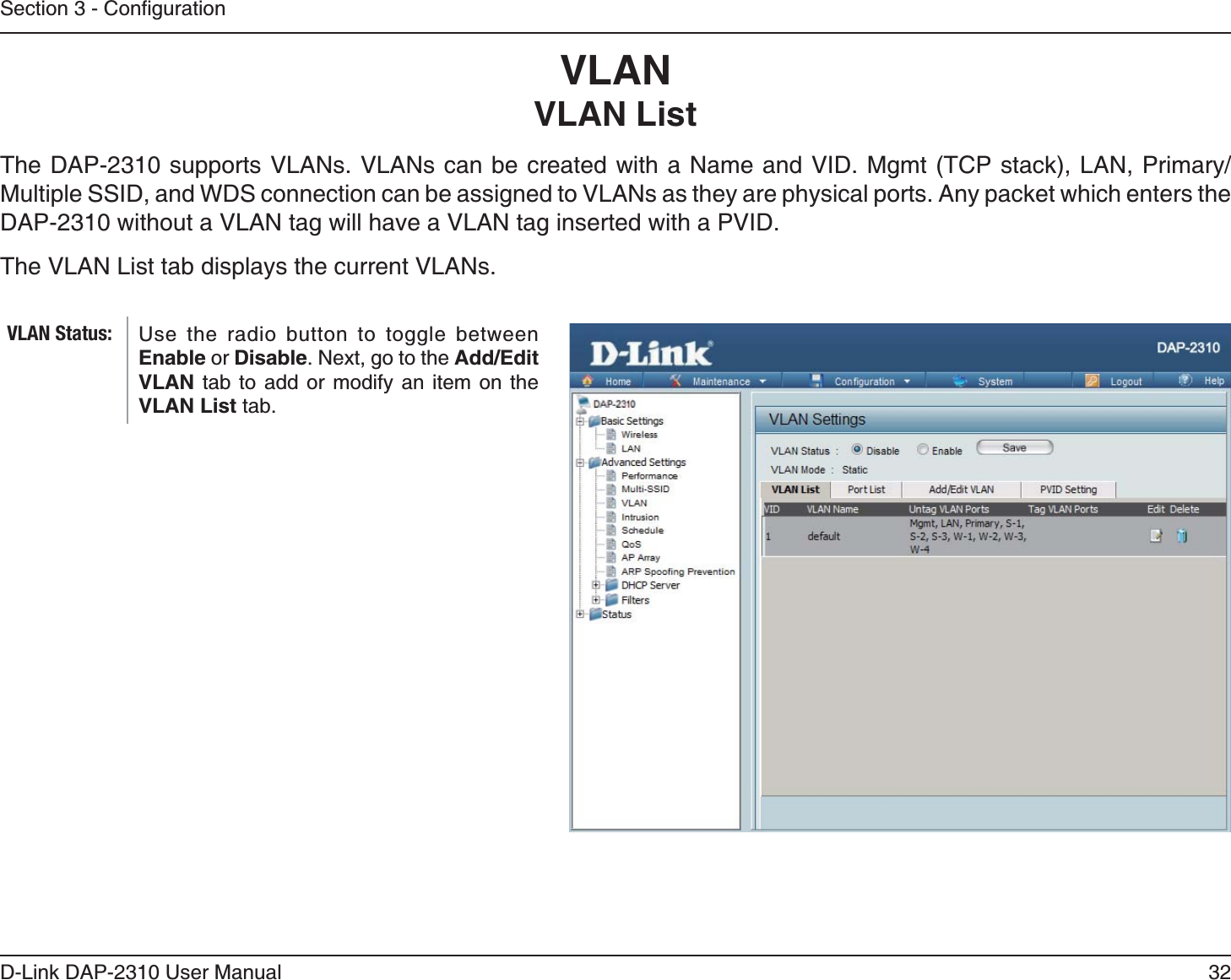 32D-Link DAP-2310 User ManualVLANVLAN ListMultiple SSID, and WDS connection can be assigned to VLANs as they are physical ports. Any packet which enters the DAP-2310 without a VLAN tag will have a VLAN tag inserted with a PVID.The VLAN List tab displays the current VLANs.Use the radio button to toggle between Enable or Disable. Next, go to the Add/Edit VLAN tab to add or modify an item on the VLAN List tab. VLAN Status: