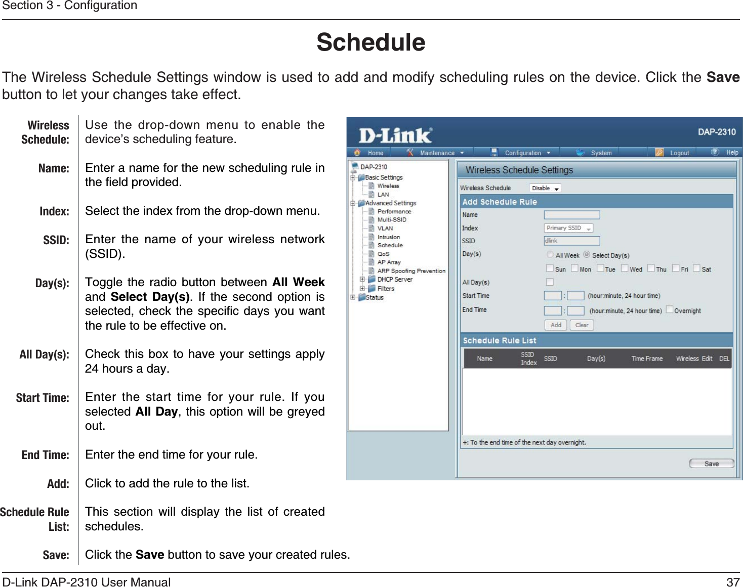 37D-Link DAP-2310 User ManualScheduleThe Wireless Schedule Settings window is used to add and modify scheduling rules on the device. Click the Save button to let your changes take effect.Use the drop-down menu to enable the device’s scheduling feature. Enter a name for the new scheduling rule in Select the index from the drop-down menu.Enter the name of your wireless network Toggle the radio button between All Week and  Select Day(s). If the second option is   the rule to be effective on.Check this box to have your settings apply 24 hours a day.Enter the start time for your rule. If you selected All Day, this option will be greyed out.Enter the end time for your rule.Click to add the rule to the list. This section will display the list of created schedules.Click the Save button to save your created rules.WirelessSchedule:Name:Index:SSID:Day(s):All Day(s):Start Time:End Time:Add:Schedule Rule List:Save: