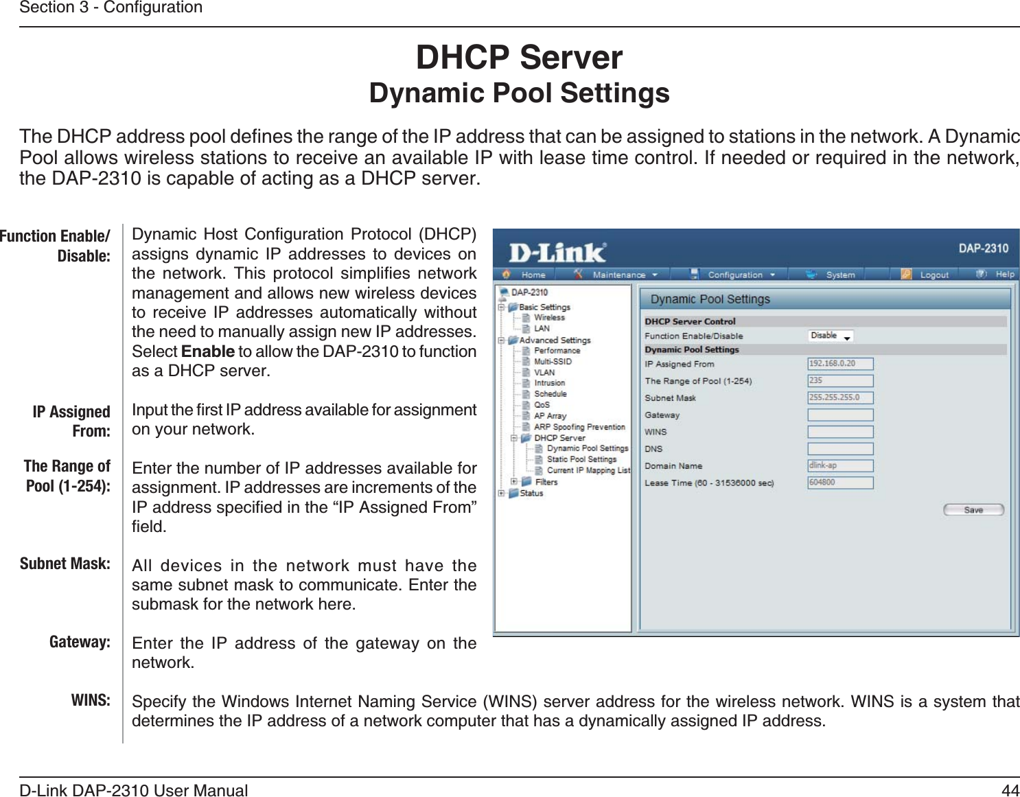 44D-Link DAP-2310 User ManualDHCP Server Dynamic Pool SettingsPool allows wireless stations to receive an available IP with lease time control. If needed or required in the network, the DAP-2310 is capable of acting as a DHCP server.    assigns dynamic IP addresses to devices on      management and allows new wireless devices to receive IP addresses automatically without the need to manually assign new IP addresses. Select Enable to allow the DAP-2310 to function as a DHCP server.on your network.Enter the number of IP addresses available for assignment. IP addresses are increments of the All devices in the network must have the same subnet mask to communicate. Enter the submask for the network here.Enter the IP address of the gateway on the network.determines the IP address of a network computer that has a dynamically assigned IP address.Function Enable/Disable:IP Assigned From:The Range of Pool (1-254):Subnet Mask:Gateway:WINS: