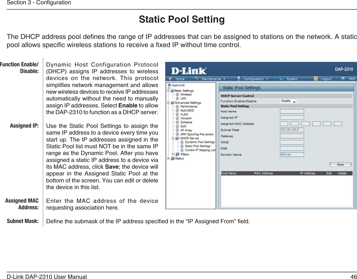 46D-Link DAP-2310 User ManualStatic Pool SettingDynamic Host Configuration Protocol      devices on the network. This protocol new wireless devices to receive IP addresses automatically without the need to manually assign IP addresses. Select Enable to allow the DAP-2310 to function as a DHCP server. Use the Static Pool Settings to assign the same IP address to a device every time you start up. The IP addresses assigned in the Static Pool list must NOT be in the same IP range as the Dynamic Pool. After you have assigned a static IP address to a device via its MAC address, click Save; the device will appear in the Assigned Static Pool at the the device in this list. Enter the MAC address of the device requesting association here.Function Enable/Disable:Assigned IP:Assigned MAC Address:Subnet Mask: