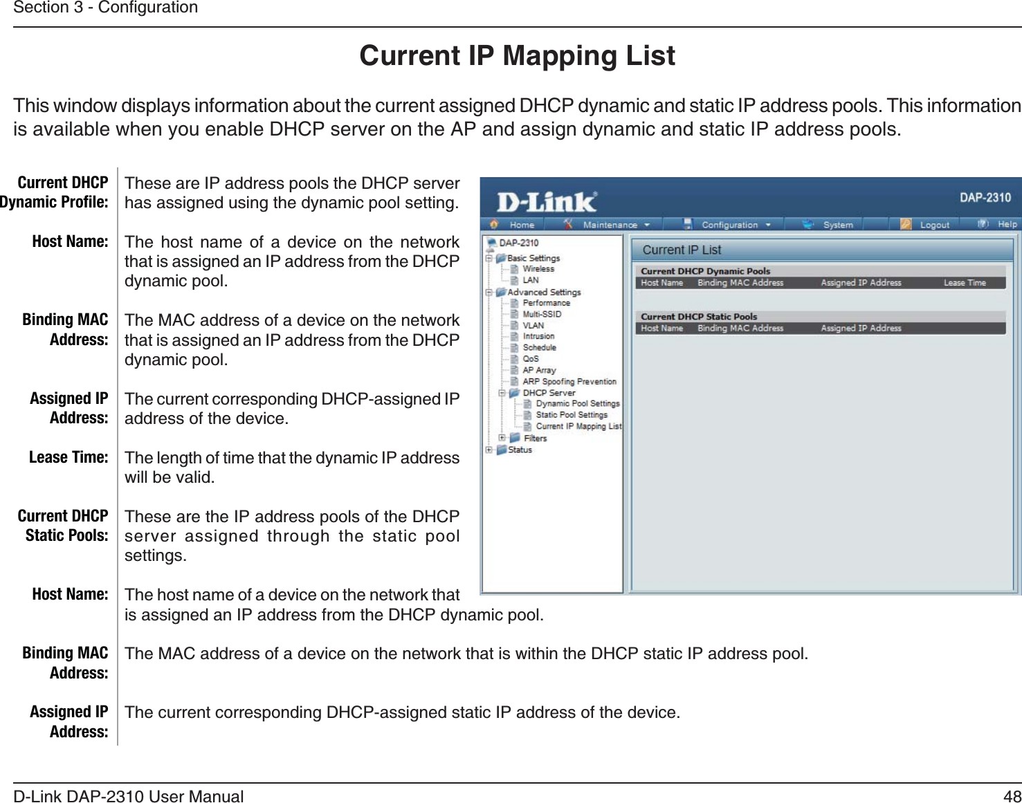 48D-Link DAP-2310 User ManualCurrent IP Mapping ListThis window displays information about the current assigned DHCP dynamic and static IP address pools. This information is available when you enable DHCP server on the AP and assign dynamic and static IP address pools.These are IP address pools the DHCP server has assigned using the dynamic pool setting. The host name of a device on the network that is assigned an IP address from the DHCP dynamic pool.The MAC address of a device on the network that is assigned an IP address from the DHCP dynamic pool.The current corresponding DHCP-assigned IP address of the device.The length of time that the dynamic IP address will be valid.These are the IP address pools of the DHCP server assigned through the static pool settings. The host name of a device on the network that is assigned an IP address from the DHCP dynamic pool.The MAC address of a device on the network that is within the DHCP static IP address pool.The current corresponding DHCP-assigned static IP address of the device.Current DHCP Dynamic Proﬁle:Host Name:Binding MAC Address:Assigned IP Address:Lease Time:Current DHCP Static Pools:Host Name:Binding MAC Address:Assigned IP Address: