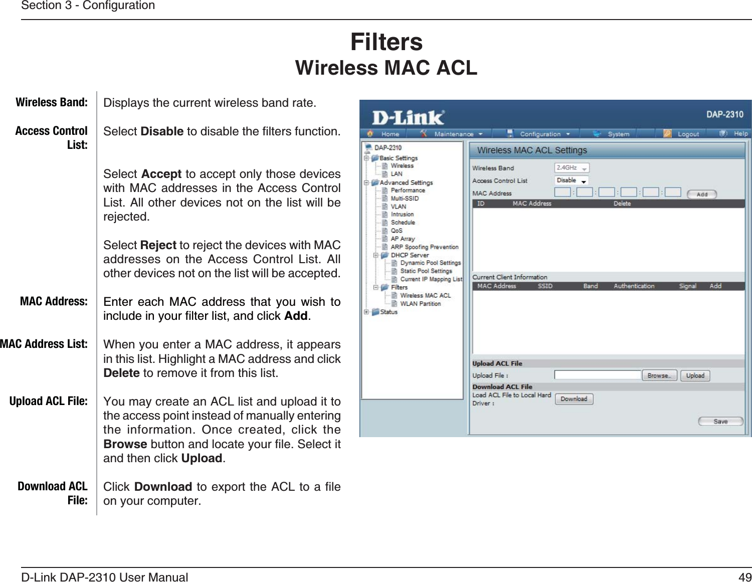 49D-Link DAP-2310 User ManualFiltersWireless MAC ACLDisplays the current wireless band rate. Select Disable Select Accept to accept only those devices with MAC addresses in the Access Control List. All other devices not on the list will be rejected.Select Reject to reject the devices with MAC addresses on the Access Control List. All other devices not on the list will be accepted.Enter each MAC address that you wish to Add.When you enter a MAC address, it appears in this list. Highlight a MAC address and click Delete to remove it from this list.the access point instead of manually entering the information. Once created, click the Browseand then click Upload.Click Downloadon your computer.Wireless Band:Access Control List:MAC Address:MAC Address List:Upload ACL File:Download ACL File: