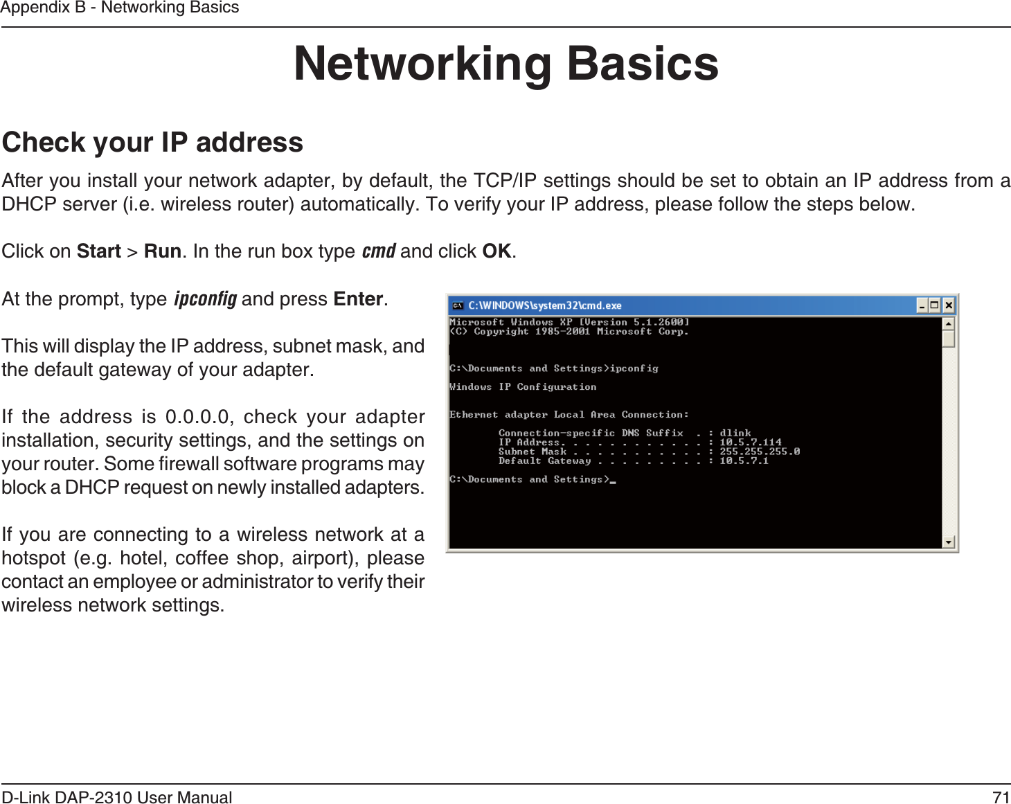 71D-Link DAP-2310 User ManualAppendix B - Networking BasicsNetworking BasicsCheck your IP addressAfter you install your network adapter, by default, the TCP/IP settings should be set to obtain an IP address from a Click on Start &gt; Run. In the run box type cmd and click OK.At the prompt, type EL?KJłC and press Enter.This will display the IP address, subnet mask, and the default gateway of your adapter.If the address is 0.0.0.0, check your adapter installation, security settings, and the settings on block a DHCP request on newly installed adapters. If you are connecting to a wireless network at a  contact an employee or administrator to verify their wireless network settings.