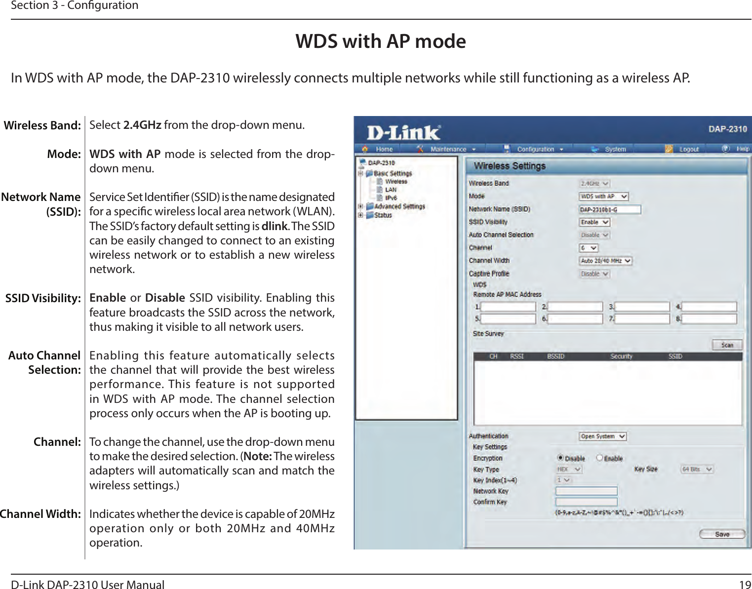 19D-Link DAP-2310 User ManualSection 3 - CongurationWDS with AP mode Select 2.4GHz from the drop-down menu. WDS with AP mode is selected from the drop-down menu.Service Set Identier (SSID) is the name designated for a specic wireless local area network (WLAN). The SSID’s factory default setting is dlink. The SSID can be easily changed to connect to an existing wireless network or to establish a new wireless network.Enable or Disable SSID visibility. Enabling this feature broadcasts the SSID across the network, thus making it visible to all network users.Enabling this feature automatically selects the channel that will provide the best  wireless performance. This feature is  not supported in WDS with AP  mode. The channel selection process only occurs when the AP is booting up.To change the channel, use the drop-down menu to make the desired selection. (Note: The wireless adapters will automatically scan and match the wireless settings.)      Indicates whether the device is capable of 20MHz operation only  or both 20MHz and 40MHz operation.Wireless Band:Mode:Network Name (SSID):SSID Visibility:Auto Channel Selection:Channel:Channel Width:In WDS with AP mode, the DAP-2310 wirelessly connects multiple networks while still functioning as a wireless AP.