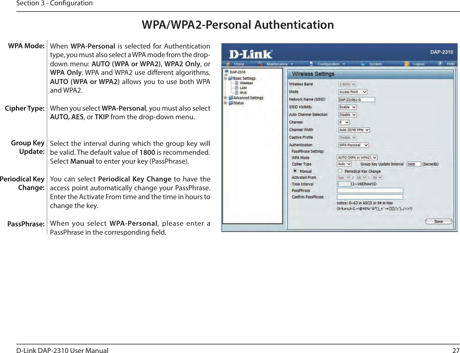 27D-Link DAP-2310 User ManualSection 3 - CongurationWPA/WPA2-Personal AuthenticationWhen WPA-Personal is selected for Authentication type, you must also select a WPA mode from the drop-down menu: AUTO (WPA or WPA2), WPA2 Only, or WPA Only. WPA and WPA2 use dierent algorithms. AUTO (WPA or WPA2) allows you to use both WPA and WPA2.When you select WPA-Personal, you must also select AUTO, AES, or TKIP from the drop-down menu.Select the interval during which the group key will be valid. The default value of 1800 is recommended.Select Manual to enter your key (PassPhrase). You can select Periodical Key Change to  have  the access point automatically change your PassPhrase. Enter the Activate From time and the time in hours to change the key.When you select WPA-Personal,  please enter a PassPhrase in the corresponding eld.WPA Mode: Cipher Type:Group Key Update:Periodical Key Change:PassPhrase: