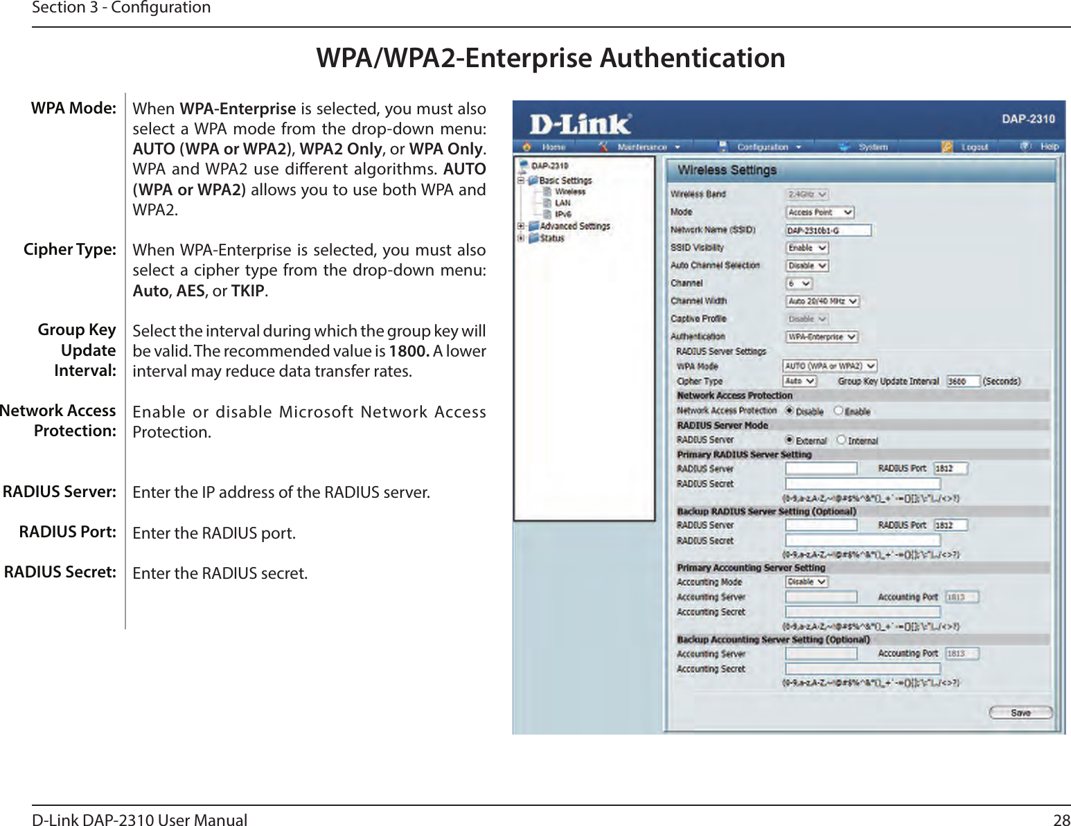 28D-Link DAP-2310 User ManualSection 3 - CongurationWPA/WPA2-Enterprise AuthenticationWhen WPA-Enterprise is selected, you must also select  a WPA mode from the drop-down menu: AUTO (WPA or WPA2), WPA2 Only, or WPA Only. WPA and WPA2 use dierent algorithms. AUTO (WPA or WPA2) allows you to use both WPA and WPA2. When WPA-Enterprise is  selected, you must also select  a cipher type from the  drop-down menu: Auto, AES, or TKIP.Select the interval during which the group key will be valid. The recommended value is 1800. A lower interval may reduce data transfer rates.Enable or disable Microsoft  Network Access Protection.Enter the IP address of the RADIUS server.Enter the RADIUS port.Enter the RADIUS secret.WPA Mode: Cipher Type:Group Key Update Interval:Network Access Protection:RADIUS Server:RADIUS Port:RADIUS Secret: