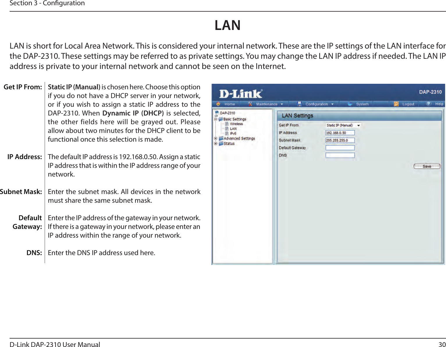 30D-Link DAP-2310 User ManualSection 3 - CongurationStatic IP (Manual) is chosen here. Choose this option if you do not have a DHCP server in your network, or if you wish to assign a  static IP  address to  the DAP-2310. When Dynamic IP (DHCP) is selected, the other fields here will  be grayed out. Please allow about two minutes for the DHCP client to be functional once this selection is made. The default IP address is 192.168.0.50. Assign a static IP address that is within the IP address range of your network.Enter the subnet mask. All devices in the network must share the same subnet mask.Enter the IP address of the gateway in your network. If there is a gateway in your network, please enter an IP address within the range of your network.Enter the DNS IP address used here.LAN Get IP From:IP Address:Subnet Mask:Default Gateway:DNS: LAN is short for Local Area Network. This is considered your internal network. These are the IP settings of the LAN interface for the DAP-2310. These settings may be referred to as private settings. You may change the LAN IP address if needed. The LAN IP address is private to your internal network and cannot be seen on the Internet.