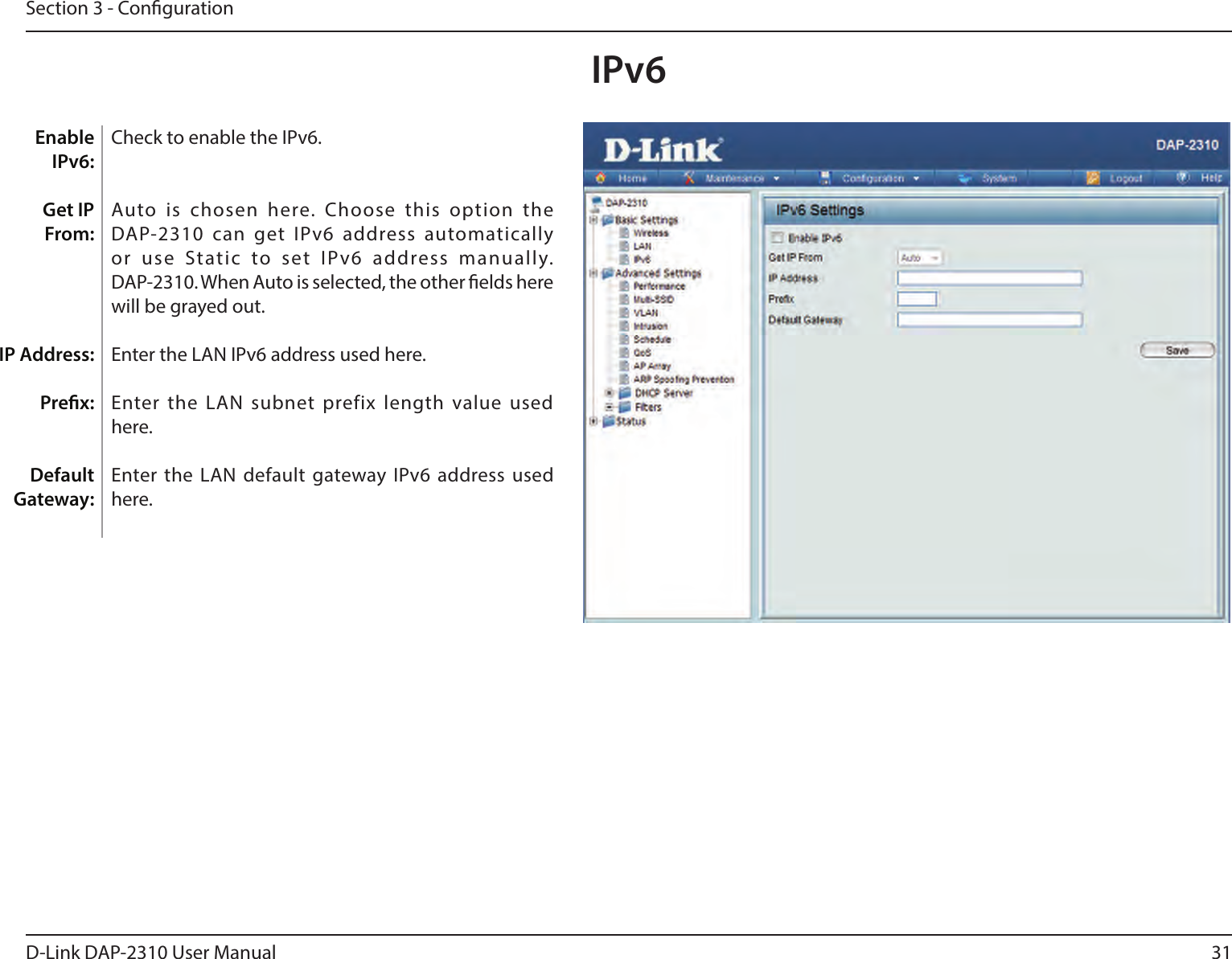 31D-Link DAP-2310 User ManualSection 3 - CongurationCheck to enable the IPv6.Auto  is  chosen  here.  Choose  this  option  the DAP-2310  can  get  IPv6  address  automatically or  use  Static  to  set  IPv6  address  manually. DAP-2310. When Auto is selected, the other elds here will be grayed out.Enter the LAN IPv6 address used here.Enter the LAN subnet prefix length value used here.Enter the LAN default gateway IPv6  address used here. Enable IPv6:Get IP From: IP Address:Prex:Default Gateway:IPv6