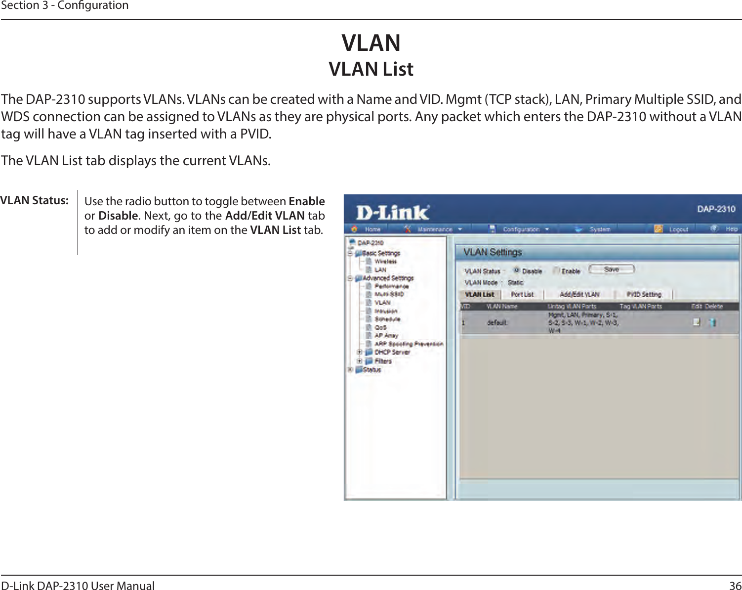36D-Link DAP-2310 User ManualSection 3 - CongurationVLANVLAN ListThe DAP-2310 supports VLANs. VLANs can be created with a Name and VID. Mgmt (TCP stack), LAN, Primary Multiple SSID, and WDS connection can be assigned to VLANs as they are physical ports. Any packet which enters the DAP-2310 without a VLAN tag will have a VLAN tag inserted with a PVID.The VLAN List tab displays the current VLANs.Use the radio button to toggle between Enable or Disable. Next, go to the Add/Edit VLAN tab to add or modify an item on the VLAN List tab. VLAN Status: