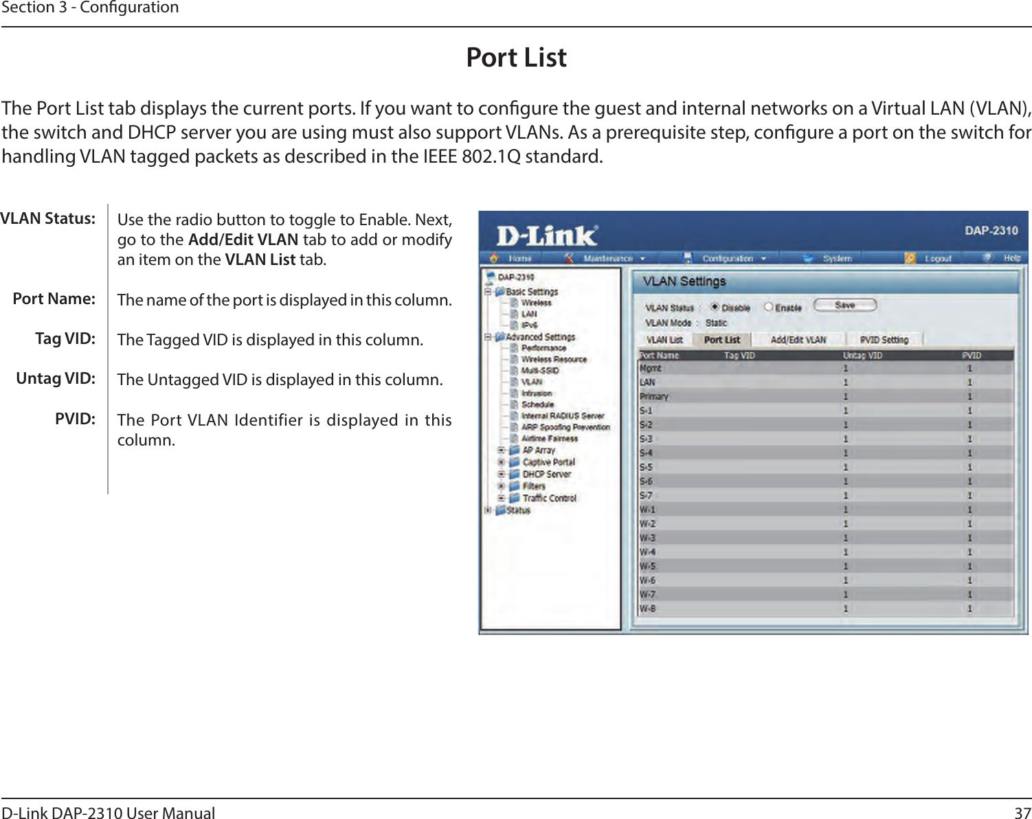37D-Link DAP-2310 User ManualSection 3 - CongurationPort ListThe Port List tab displays the current ports. If you want to congure the guest and internal networks on a Virtual LAN (VLAN), the switch and DHCP server you are using must also support VLANs. As a prerequisite step, congure a port on the switch for handling VLAN tagged packets as described in the IEEE 802.1Q standard.Use the radio button to toggle to Enable. Next, go to the Add/Edit VLAN tab to add or modify an item on the VLAN List tab. The name of the port is displayed in this column.The Tagged VID is displayed in this column.The Untagged VID is displayed in this column.The Port VLAN  Identifier is displayed in  this column.VLAN Status:Port Name:Tag VID:Untag VID:PVID:
