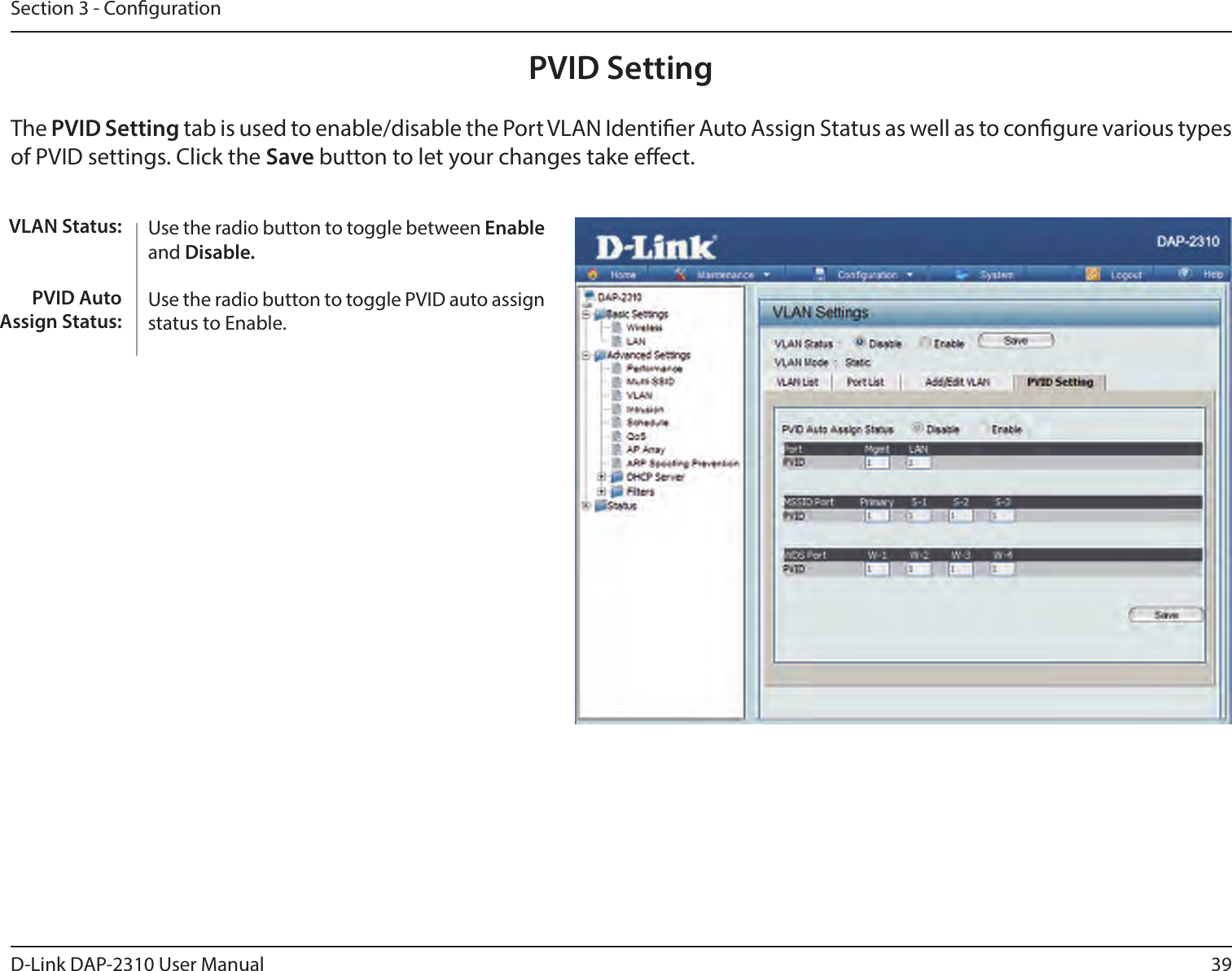 39D-Link DAP-2310 User ManualSection 3 - CongurationPVID SettingThe PVID Setting tab is used to enable/disable the Port VLAN Identier Auto Assign Status as well as to congure various types of PVID settings. Click the Save button to let your changes take eect.Use the radio button to toggle between Enable and Disable. Use the radio button to toggle PVID auto assign status to Enable.VLAN Status:PVID Auto Assign Status: