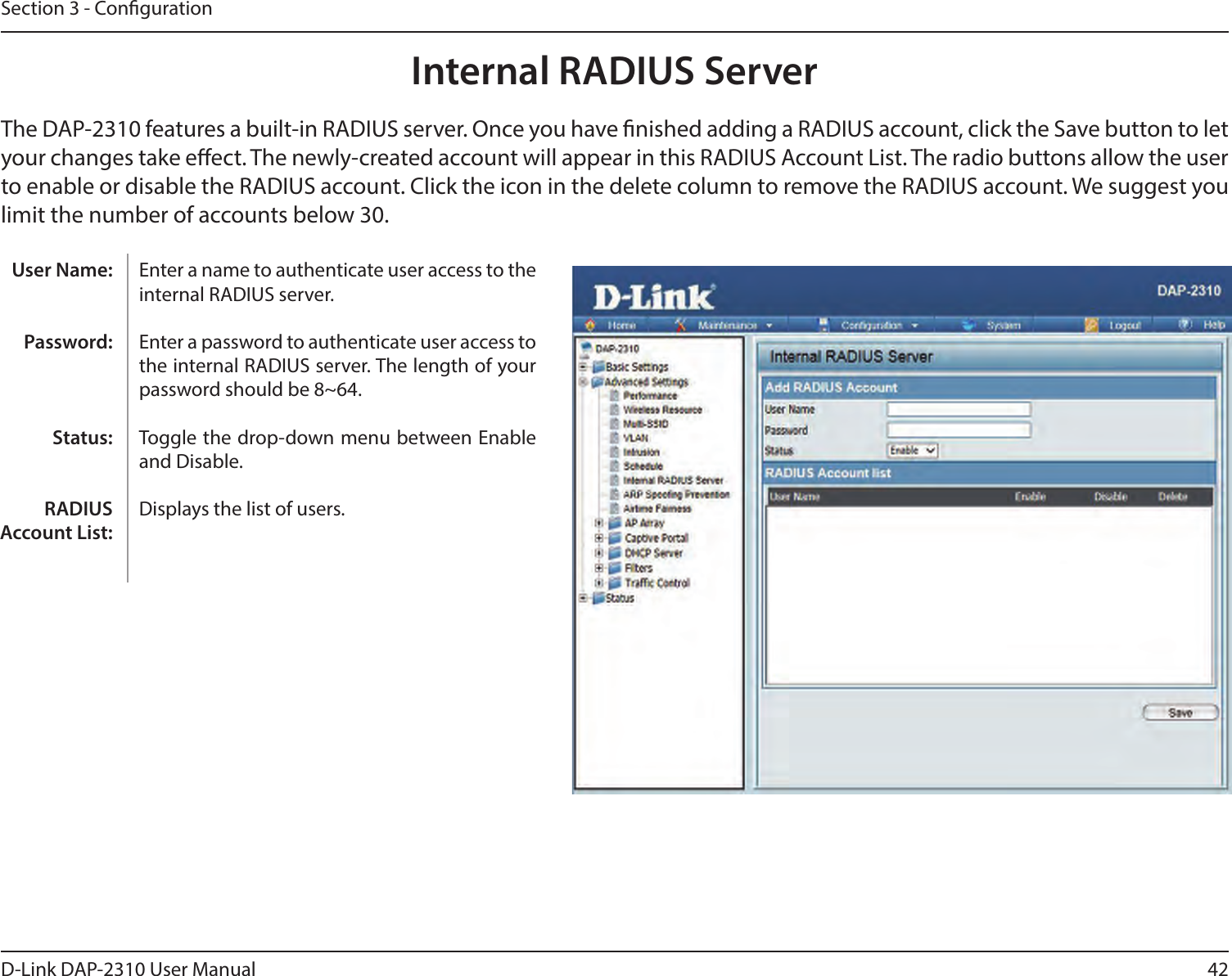 42D-Link DAP-2310 User ManualSection 3 - CongurationInternal RADIUS ServerThe DAP-2310 features a built-in RADIUS server. Once you have nished adding a RADIUS account, click the Save button to let your changes take eect. The newly-created account will appear in this RADIUS Account List. The radio buttons allow the user to enable or disable the RADIUS account. Click the icon in the delete column to remove the RADIUS account. We suggest you limit the number of accounts below 30.Enter a name to authenticate user access to the internal RADIUS server.Enter a password to authenticate user access to the internal RADIUS server. The length of your password should be 8~64.Toggle the drop-down menu between Enable and Disable.Displays the list of users. User Name:Password:Status:RADIUS Account List: