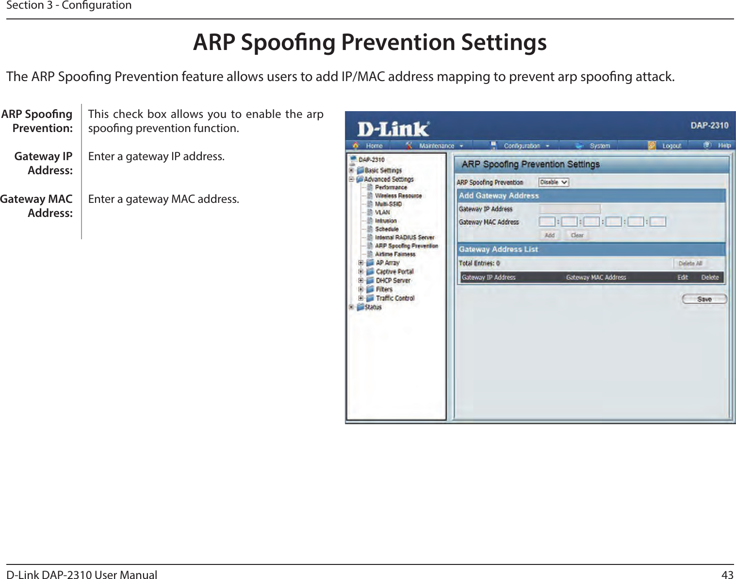 43D-Link DAP-2310 User ManualSection 3 - CongurationARP Spoong Prevention SettingsThe ARP Spoong Prevention feature allows users to add IP/MAC address mapping to prevent arp spoong attack.This check  box allows you to enable  the arp spoong prevention function.  Enter a gateway IP address. Enter a gateway MAC address. ARP Spoong Prevention:Gateway IP Address:Gateway MAC Address:
