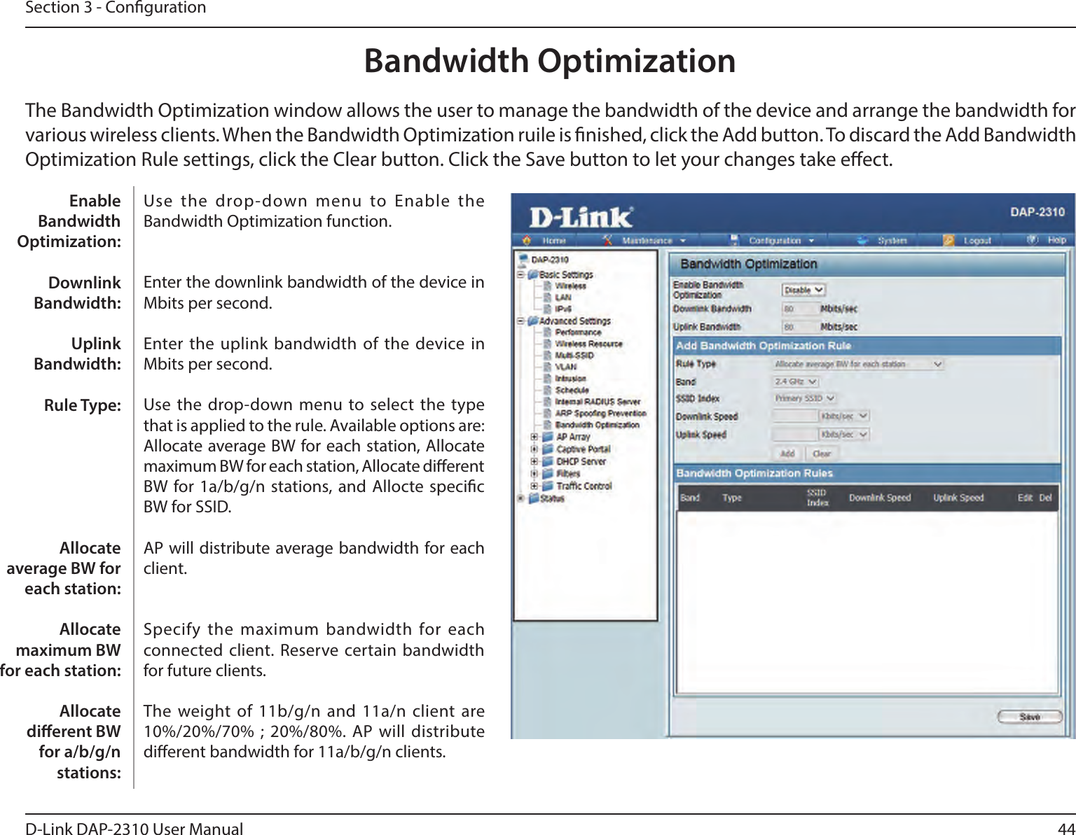 44D-Link DAP-2310 User ManualSection 3 - CongurationBandwidth OptimizationThe Bandwidth Optimization window allows the user to manage the bandwidth of the device and arrange the bandwidth for various wireless clients. When the Bandwidth Optimization ruile is nished, click the Add button. To discard the Add Bandwidth Optimization Rule settings, click the Clear button. Click the Save button to let your changes take eect.Use  the  drop-down  menu  to  Enable  the Bandwidth Optimization function. Enter the downlink bandwidth of the device in Mbits per second.Enter the uplink bandwidth of  the device in Mbits per second.Use the  drop-down menu to select the type that is applied to the rule. Available options are: Allocate average BW for each station, Allocate maximum BW for each station, Allocate dierent BW for 1a/b/g/n stations, and Allocte specic BW for SSID. AP will distribute average bandwidth for each client.Specify the maximum bandwidth for each connected client. Reserve certain bandwidth for future clients.The weight of 11b/g/n and 11a/n client are 10%/20%/70% ; 20%/80%. AP will distribute dierent bandwidth for 11a/b/g/n clients. Enable Bandwidth Optimization:Downlink Bandwidth:Uplink Bandwidth:Rule Type:Allocate average BW for each station:Allocate maximum BW for each station: Allocate dierent BW for a/b/g/n stations: