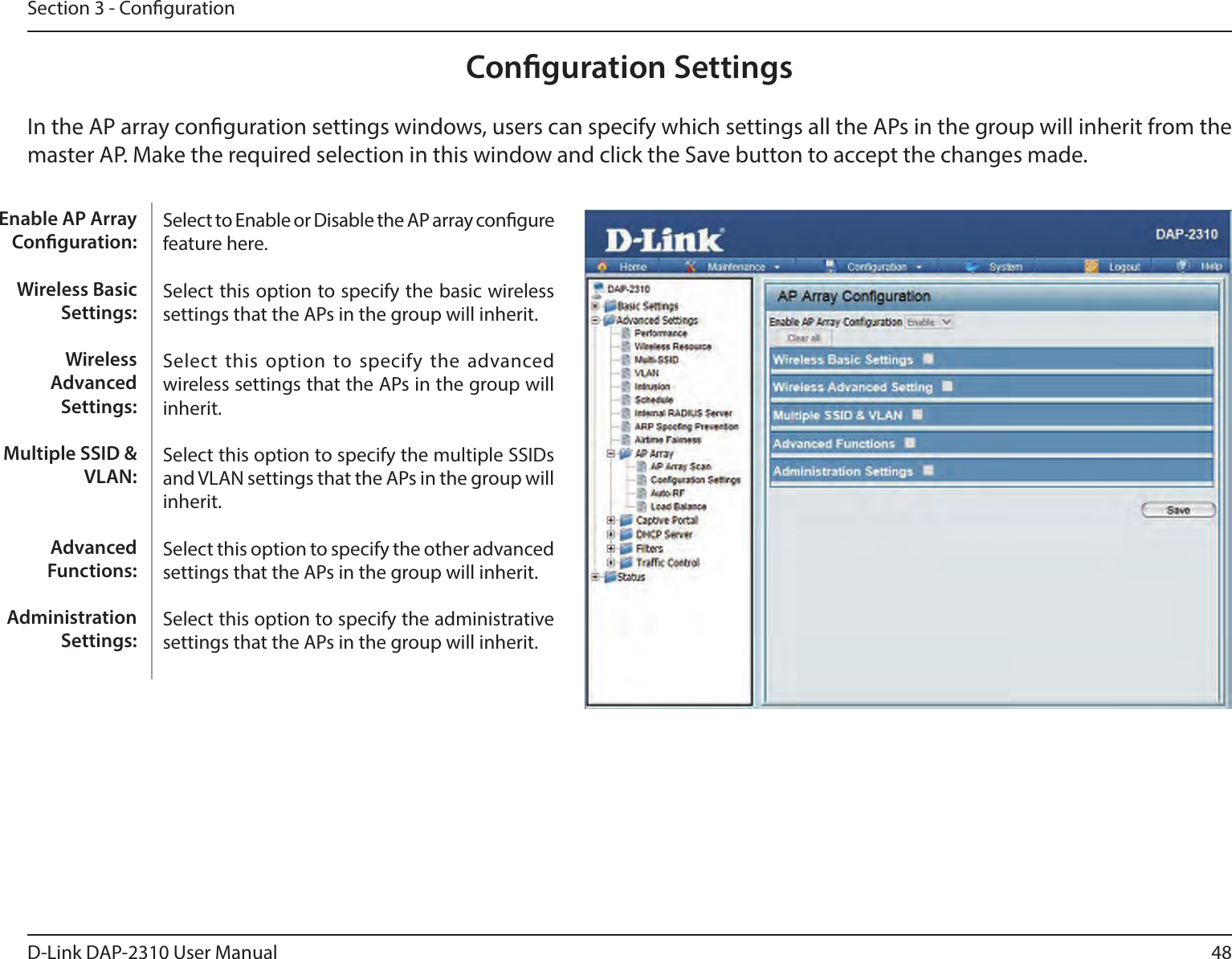 48D-Link DAP-2310 User ManualSection 3 - CongurationConguration SettingsIn the AP array conguration settings windows, users can specify which settings all the APs in the group will inherit from the master AP. Make the required selection in this window and click the Save button to accept the changes made.Select to Enable or Disable the AP array congure feature here.Select this option to specify the basic wireless settings that the APs in the group will inherit.Select  this option to  specify the advanced wireless settings that the APs in the group will inherit.Select this option to specify the multiple SSIDs and VLAN settings that the APs in the group will inherit.Select this option to specify the other advanced settings that the APs in the group will inherit.Select this option to specify the administrative settings that the APs in the group will inherit.Enable AP Array Conguration:Wireless Basic Settings:Wireless Advanced Settings:Multiple SSID &amp; VLAN:Advanced Functions:Administration Settings: