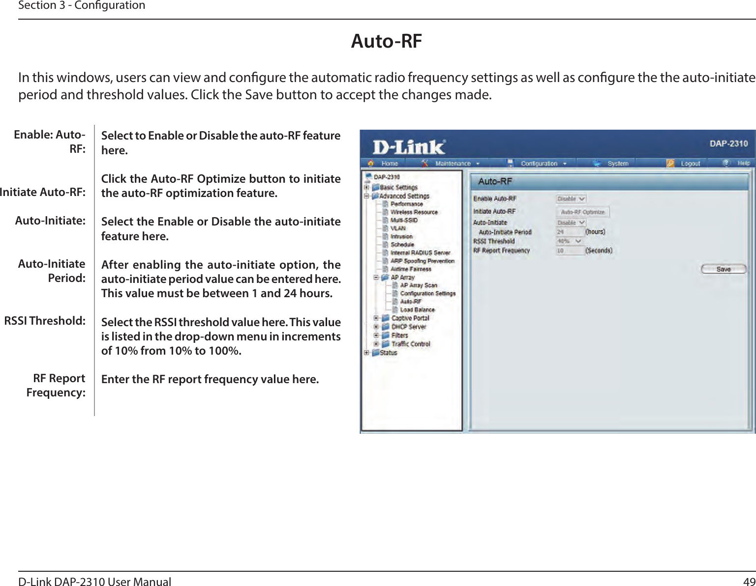 49D-Link DAP-2310 User ManualSection 3 - CongurationAuto-RFIn this windows, users can view and congure the automatic radio frequency settings as well as congure the the auto-initiate period and threshold values. Click the Save button to accept the changes made.Select to Enable or Disable the auto-RF feature here.Click the Auto-RF Optimize button to initiate the auto-RF optimization feature.Select the Enable or Disable the auto-initiate feature here.After enabling  the auto-initiate option,  the auto-initiate period value can be entered here. This value must be between 1 and 24 hours.Select the RSSI threshold value here. This value is listed in the drop-down menu in increments of 10% from 10% to 100%.Enter the RF report frequency value here. Enable: Auto-RF:Initiate Auto-RF:Auto-Initiate:Auto-Initiate Period:RSSI Threshold:RF Report Frequency: