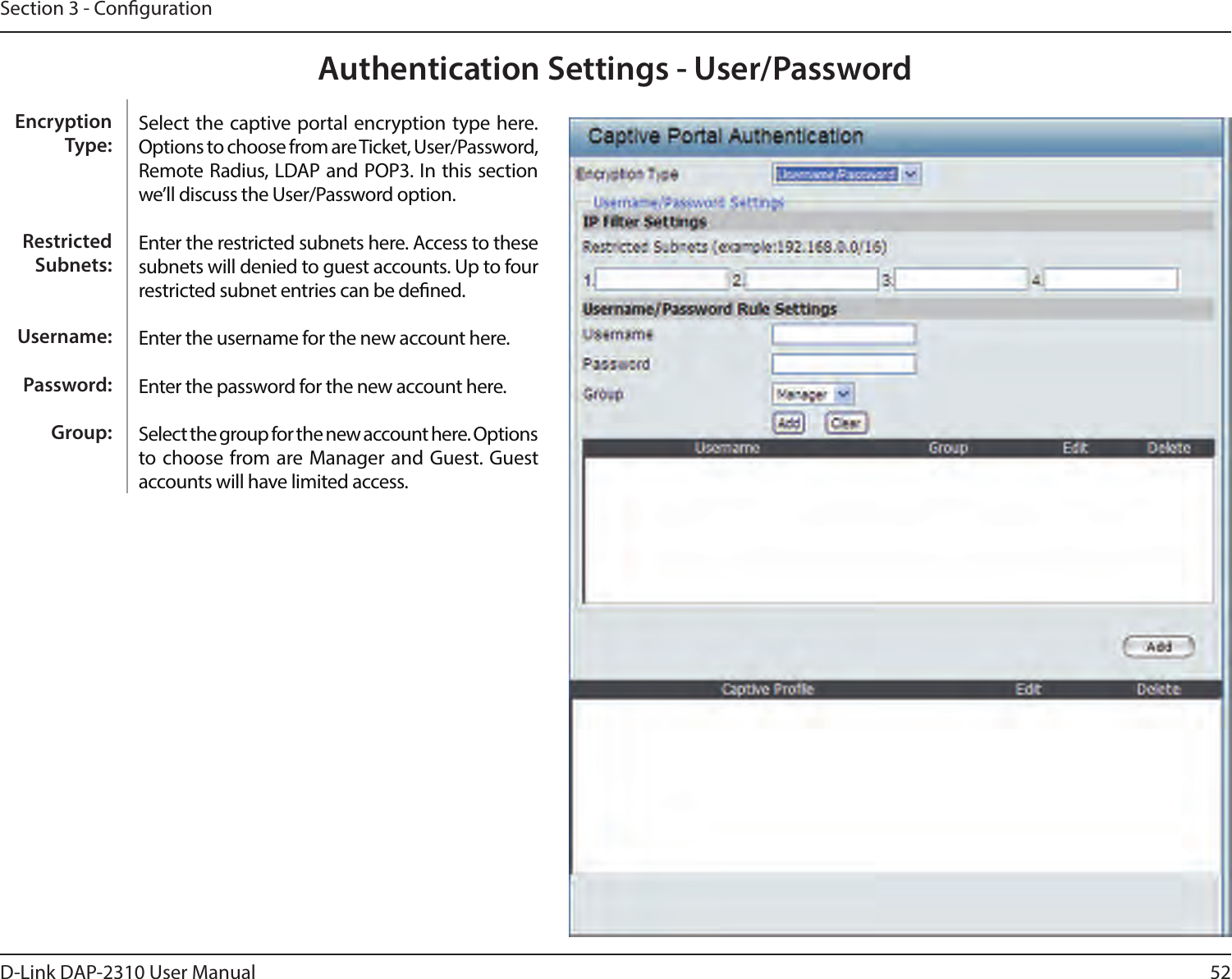 52D-Link DAP-2310 User ManualSection 3 - CongurationAuthentication Settings - User/PasswordSelect the captive portal encryption type here. Options to choose from are Ticket, User/Password, Remote Radius, LDAP and POP3. In this section we’ll discuss the User/Password option.Enter the restricted subnets here. Access to these subnets will denied to guest accounts. Up to four restricted subnet entries can be dened.Enter the username for the new account here.Enter the password for the new account here.Select the group for the new account here. Options to choose from are Manager and Guest. Guest accounts will have limited access.Encryption Type:Restricted Subnets:Username:Password:Group: