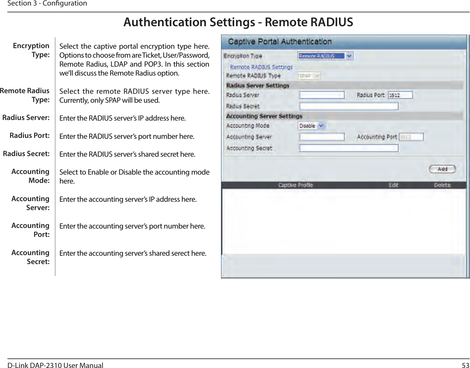 53D-Link DAP-2310 User ManualSection 3 - CongurationAuthentication Settings - Remote RADIUSSelect the captive portal encryption type here. Options to choose from are Ticket, User/Password, Remote Radius, LDAP and POP3. In this section we’ll discuss the Remote Radius option.Select  the remote RADIUS server type here. Currently, only SPAP will be used.Enter the RADIUS server’s IP address here.Enter the RADIUS server’s port number here.Enter the RADIUS server’s shared secret here.Select to Enable or Disable the accounting mode here.Enter the accounting server’s IP address here.Enter the accounting server’s port number here.Enter the accounting server’s shared serect here. Encryption Type:Remote Radius Type:Radius Server:Radius Port:Radius Secret:Accounting Mode:Accounting Server:Accounting Port:Accounting Secret: