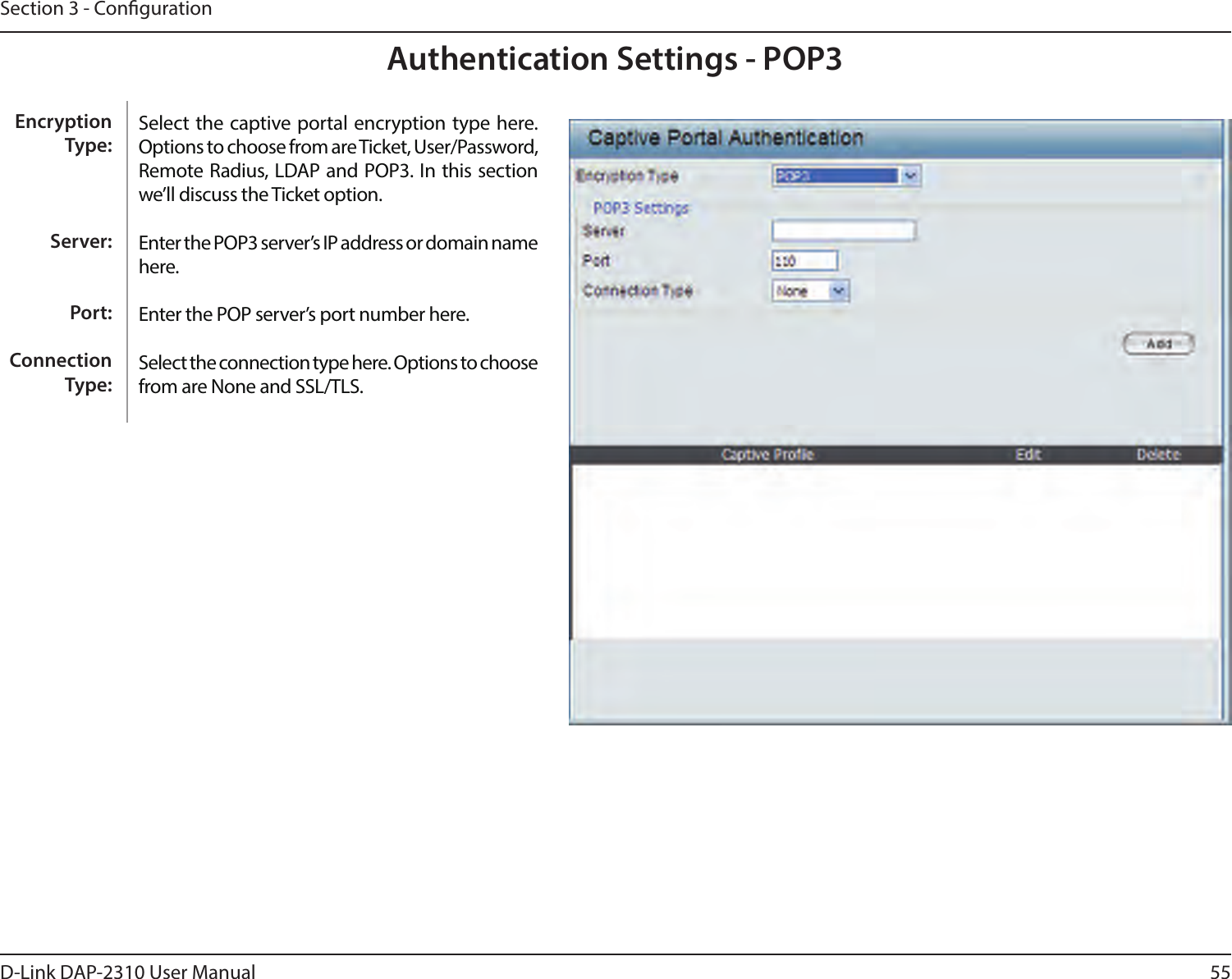 55D-Link DAP-2310 User ManualSection 3 - CongurationAuthentication Settings - POP3Select the captive portal encryption type here. Options to choose from are Ticket, User/Password, Remote Radius, LDAP and POP3. In this section we’ll discuss the Ticket option.Enter the POP3 server’s IP address or domain name here.Enter the POP server’s port number here.Select the connection type here. Options to choose from are None and SSL/TLS.Encryption Type:Server:Port:Connection Type: