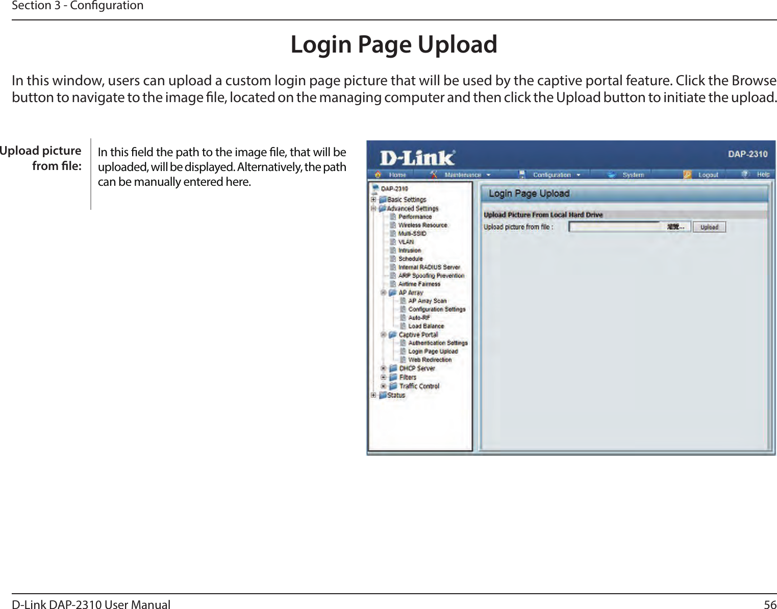 56D-Link DAP-2310 User ManualSection 3 - CongurationLogin Page UploadIn this window, users can upload a custom login page picture that will be used by the captive portal feature. Click the Browse button to navigate to the image le, located on the managing computer and then click the Upload button to initiate the upload.In this eld the path to the image le, that will be uploaded, will be displayed. Alternatively, the path  can be manually entered here.Upload picture from le: