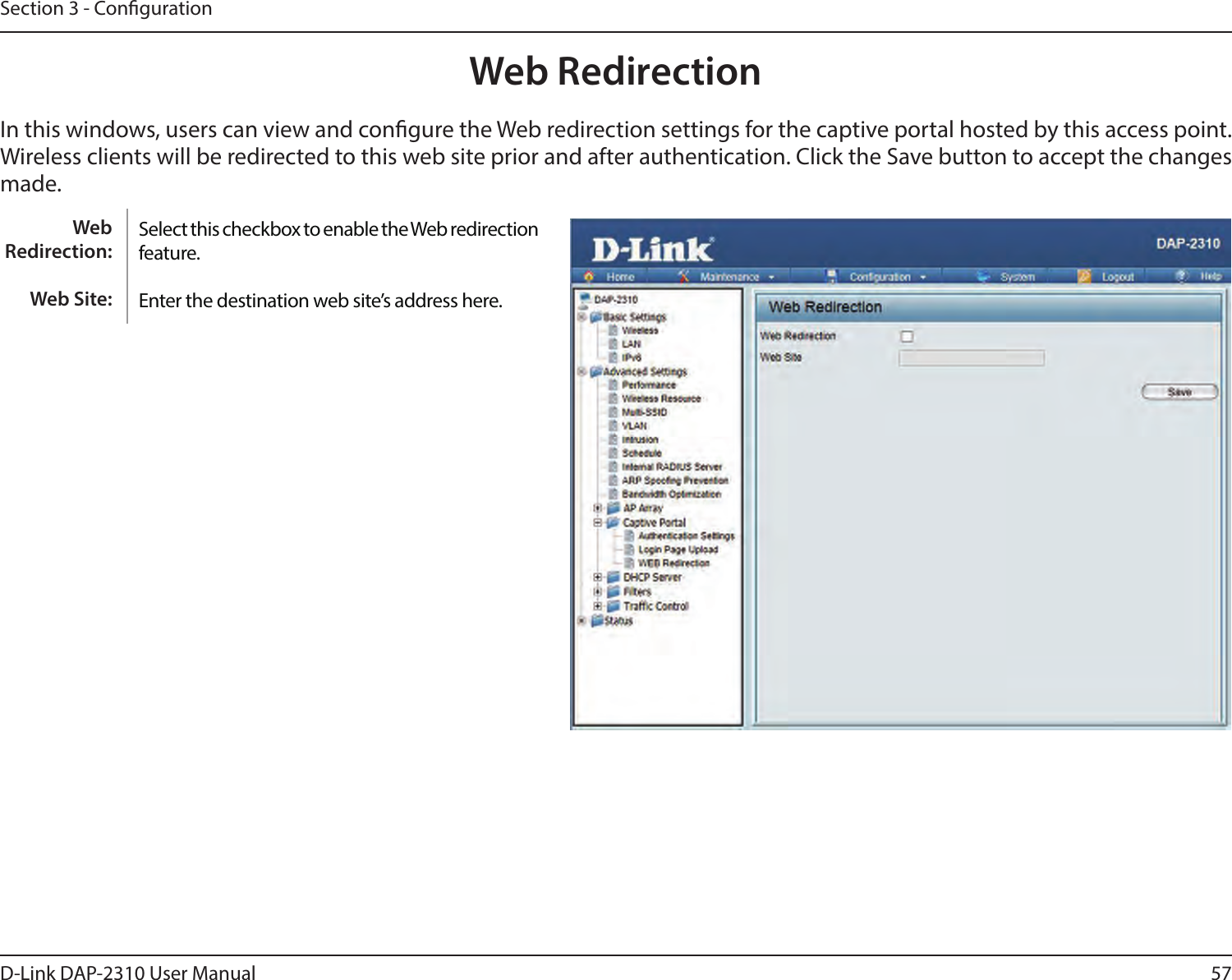 57D-Link DAP-2310 User ManualSection 3 - CongurationWeb RedirectionIn this windows, users can view and congure the Web redirection settings for the captive portal hosted by this access point. Wireless clients will be redirected to this web site prior and after authentication. Click the Save button to accept the changes made.Select this checkbox to enable the Web redirection feature.Enter the destination web site’s address here.Web Redirection:Web Site: