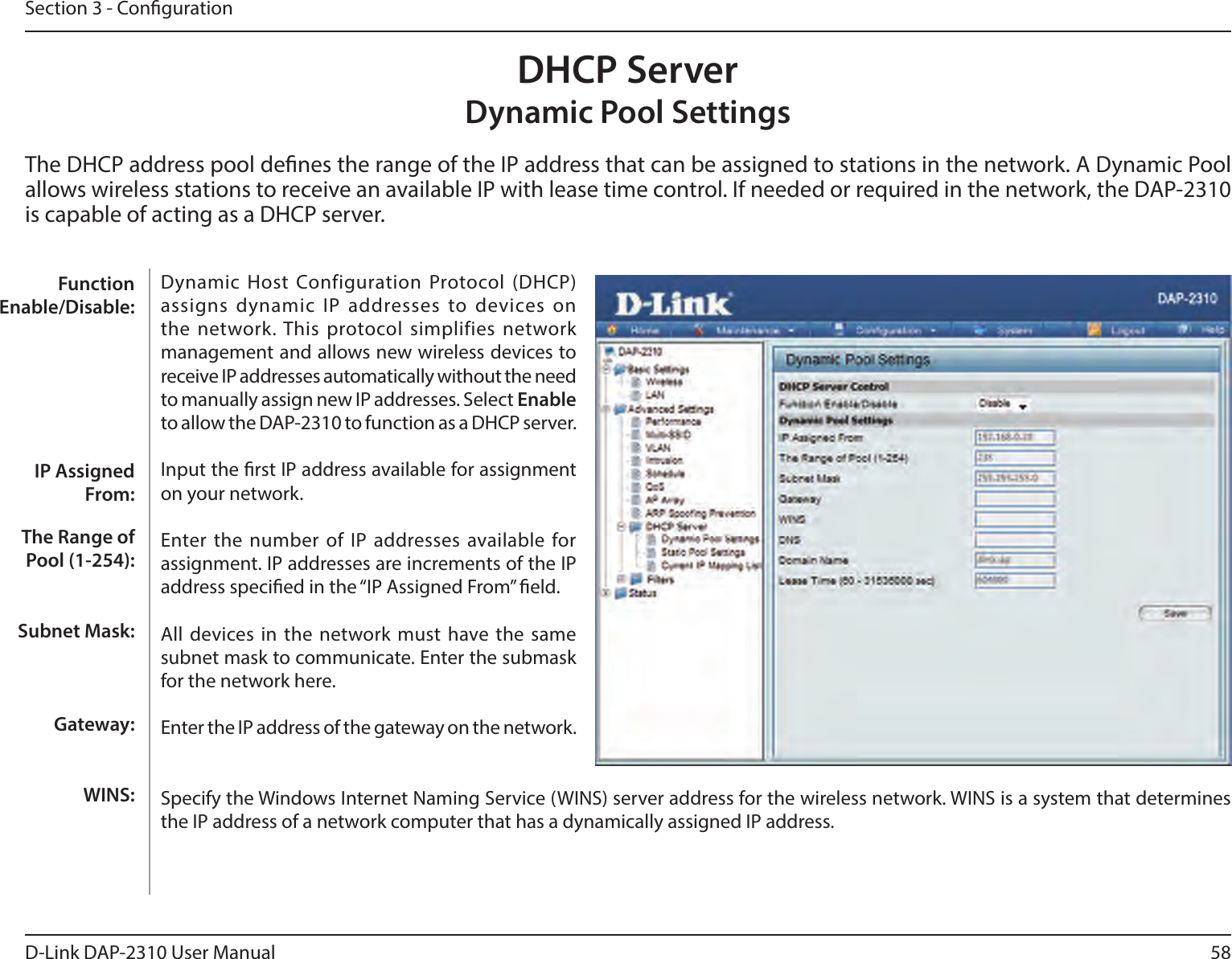 58D-Link DAP-2310 User ManualSection 3 - CongurationDHCP Server Dynamic Pool SettingsThe DHCP address pool denes the range of the IP address that can be assigned to stations in the network. A Dynamic Pool allows wireless stations to receive an available IP with lease time control. If needed or required in the network, the DAP-2310 is capable of acting as a DHCP server.Dynamic  Host Configuration Protocol (DHCP) assigns dynamic  IP addresses to devices on the network. This protocol simplifies  network management and allows new wireless devices to receive IP addresses automatically without the need to manually assign new IP addresses. Select Enable to allow the DAP-2310 to function as a DHCP server.Input the rst IP address available for assignment on your network.Enter the number of IP  addresses available for assignment. IP addresses are increments of the IP address specied in the “IP Assigned From” eld.All devices  in the network must have the  same subnet mask to communicate. Enter the submask for the network here.Enter the IP address of the gateway on the network.Specify the Windows Internet Naming Service (WINS) server address for the wireless network. WINS is a system that determines the IP address of a network computer that has a dynamically assigned IP address.Function Enable/Disable:IP Assigned From:The Range of Pool (1-254):Subnet Mask:Gateway:WINS: