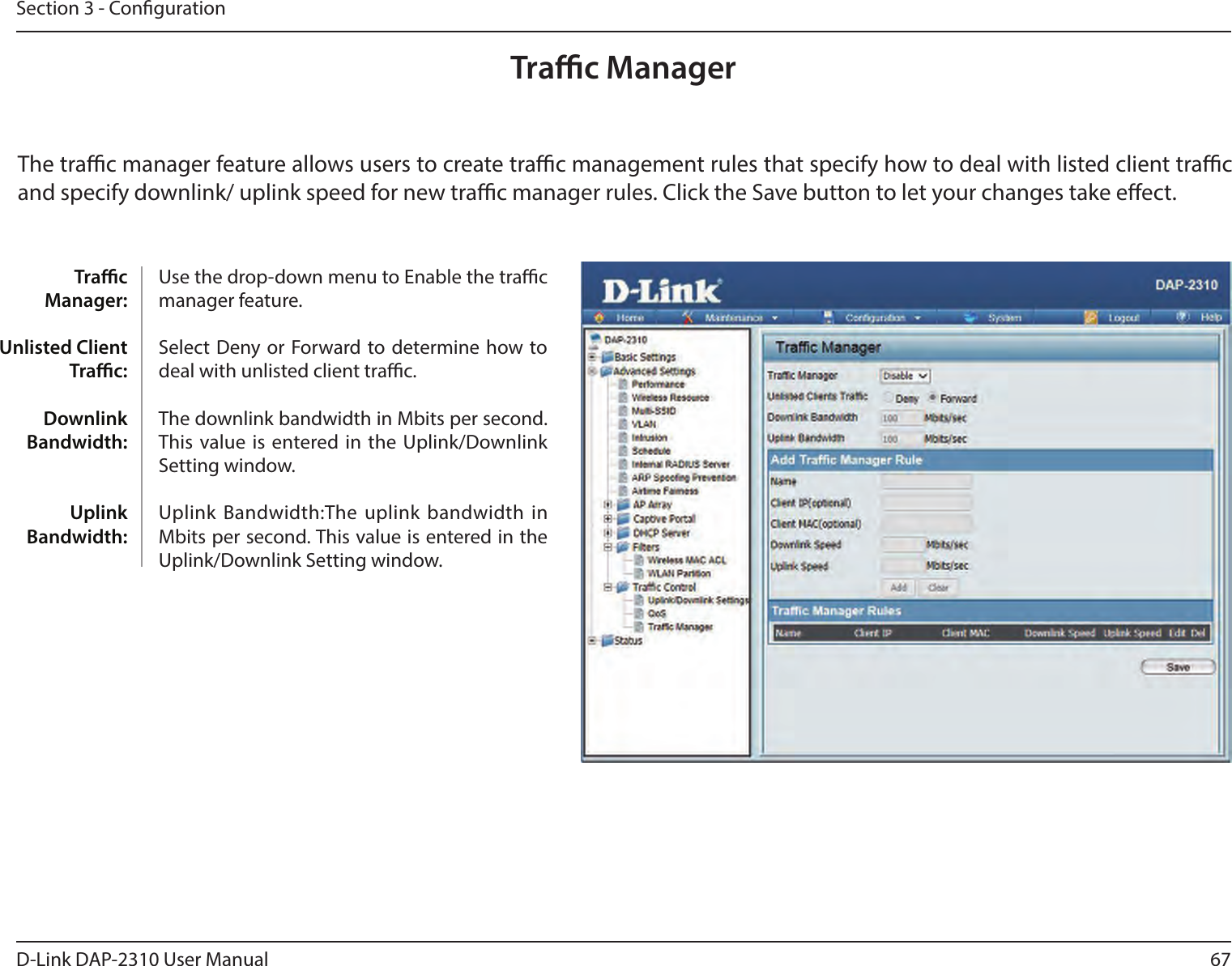 67D-Link DAP-2310 User ManualSection 3 - CongurationTrac ManagerThe trac manager feature allows users to create trac management rules that specify how to deal with listed client trac and specify downlink/ uplink speed for new trac manager rules. Click the Save button to let your changes take eect.Trac Manager: Unlisted Client Trac: Downlink Bandwidth: Uplink Bandwidth:Use the drop-down menu to Enable the trac manager feature. Select  Deny or Forward to determine how to deal with unlisted client trac. The downlink bandwidth in Mbits per second. This value is entered in  the Uplink/Downlink Setting window. Uplink Bandwidth:The uplink bandwidth  in Mbits per second. This value is entered in the Uplink/Downlink Setting window.