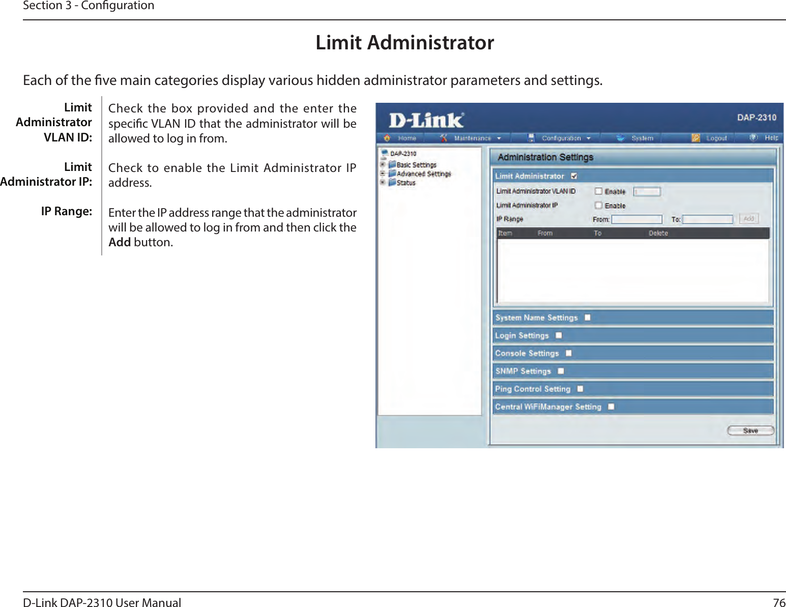 76D-Link DAP-2310 User ManualSection 3 - CongurationLimit AdministratorEach of the ve main categories display various hidden administrator parameters and settings.Check the box provided and the  enter the specic VLAN ID that the administrator will be allowed to log in from.Check to enable the Limit  Administrator IP address.Enter the IP address range that the administrator will be allowed to log in from and then click the Add button.Limit Administrator VLAN ID:Limit Administrator IP:IP Range: