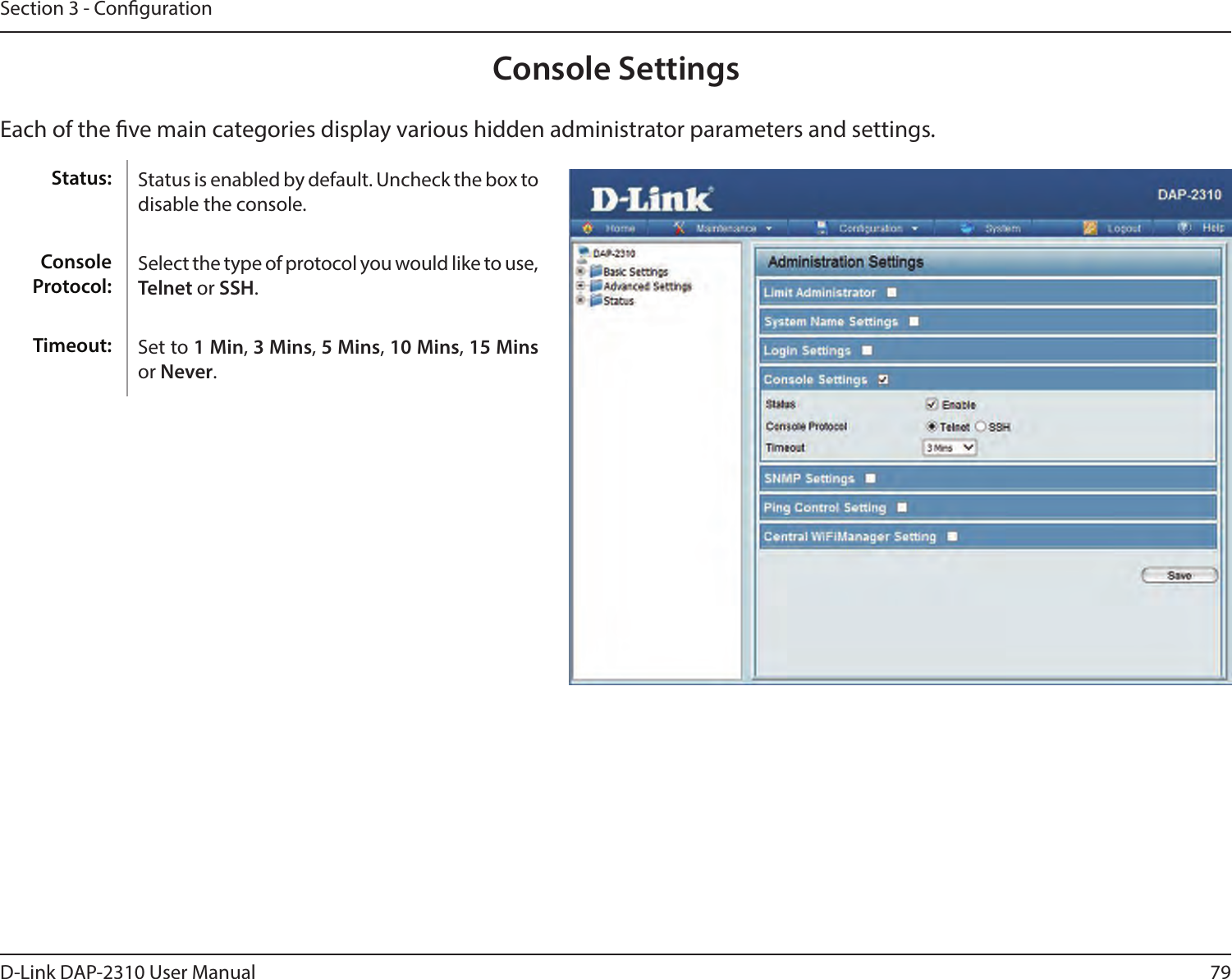 79D-Link DAP-2310 User ManualSection 3 - CongurationConsole SettingsEach of the ve main categories display various hidden administrator parameters and settings.Status is enabled by default. Uncheck the box to disable the console.Select the type of protocol you would like to use, Telnet or SSH.Set to 1 Min, 3 Mins, 5 Mins, 10 Mins, 15 Mins or Never.Status:Console Protocol:Timeout: