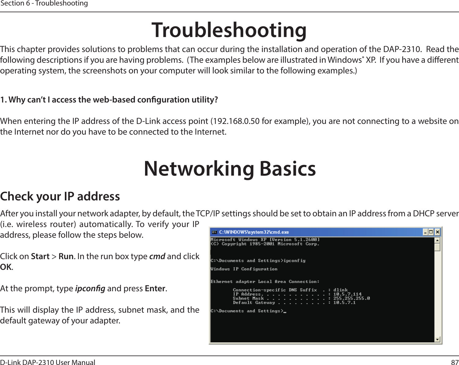 87D-Link DAP-2310 User ManualSection 6 - TroubleshootingTroubleshootingThis chapter provides solutions to problems that can occur during the installation and operation of the DAP-2310.  Read the following descriptions if you are having problems.  (The examples below are illustrated in Windows® XP.  If you have a dierent operating system, the screenshots on your computer will look similar to the following examples.)1. Why can’t I access the web-based conguration utility?When entering the IP address of the D-Link access point (192.168.0.50 for example), you are not connecting to a website on the Internet nor do you have to be connected to the Internet. Networking BasicsCheck your IP addressAfter you install your network adapter, by default, the TCP/IP settings should be set to obtain an IP address from a DHCP server (i.e. wireless router) automatically. To verify your IP address, please follow the steps below.Click on Start &gt; Run. In the run box type cmd and click OK.At the prompt, type ipcong and press Enter.This will display the IP address, subnet mask, and the default gateway of your adapter.