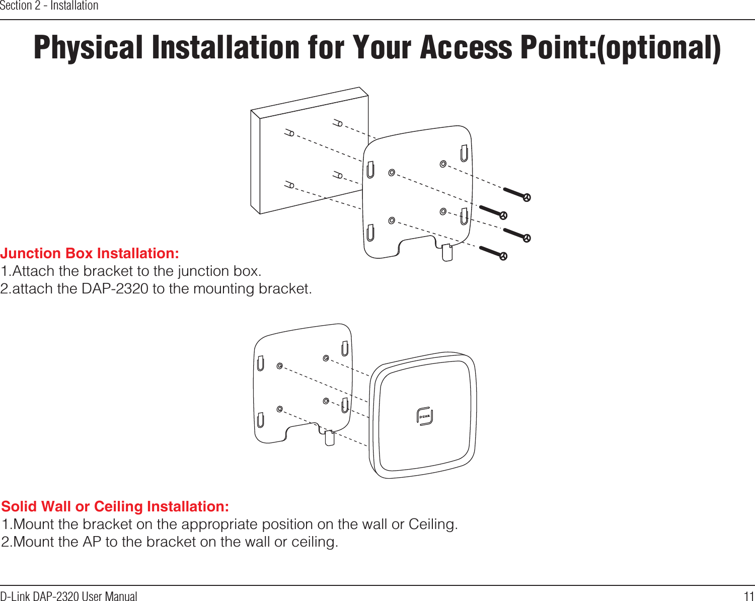 11D-Link DAP-2320 User ManualSection 2 - InstallationPhysical Installation for Your Access Point:(optional)Solid Wall or Ceiling Installation: 1.Mount the bracket on the appropriate position on the wall or Ceiling.2.Mount the AP to the bracket on the wall or ceiling.Junction Box Installation: 1.Attach the bracket to the junction box.2.attach the DAP-2320 to the mounting bracket. 