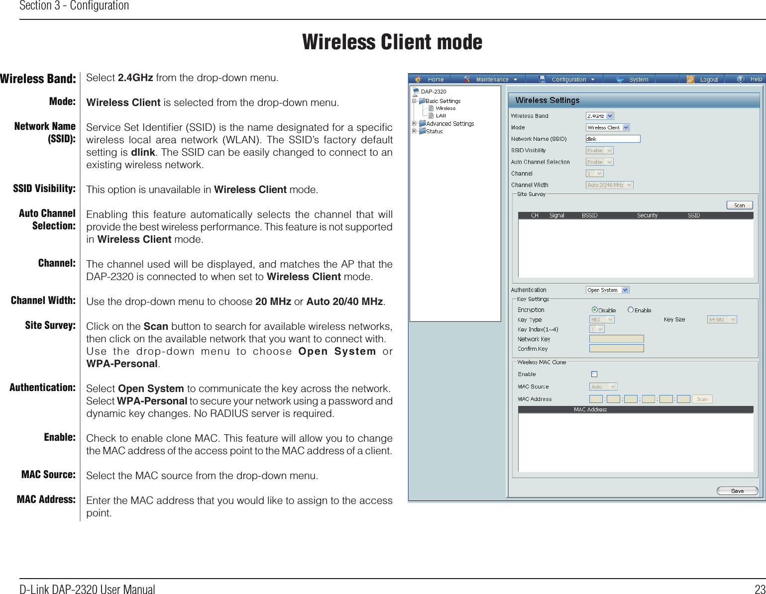 23D-Link DAP-2320 User ManualSection 3 - ConﬁgurationWireless Client modeMode:Network Name (SSID):SSID Visibility:Auto Channel Selection:Channel:Channel Width:Site Survey:Authentication:Enable:MAC Source:MAC Address:Wireless Band: Select 2.4GHz from the drop-down menu. Wireless Client is selected from the drop-down menu.Service Set Identiﬁer (SSID) is the name designated for a speciﬁc wireless local area  network  (WLAN).  The  SSID’s  factory  default setting is dlink. The SSID can be easily changed to connect to an existing wireless network.This option is unavailable in Wireless Client mode.Enabling  this  feature automatically selects the channel that  will provide the best wireless performance. This feature is not supported in Wireless Client mode.The channel used will be displayed, and matches the AP that the DAP-2320 is connected to when set to Wireless Client mode.Use the drop-down menu to choose 20 MHz or Auto 20/40 MHz.Click on the Scan button to search for available wireless networks, then click on the available network that you want to connect with.Use  the  drop-down  menu  to  choose  Open  System  orWPA-Personal.Select Open System to communicate the key across the network.Select WPA-Personal to secure your network using a password and dynamic key changes. No RADIUS server is required.Check to enable clone MAC. This feature will allow you to change the MAC address of the access point to the MAC address of a client.Select the MAC source from the drop-down menu.Enter the MAC address that you would like to assign to the access point.DAP-2320