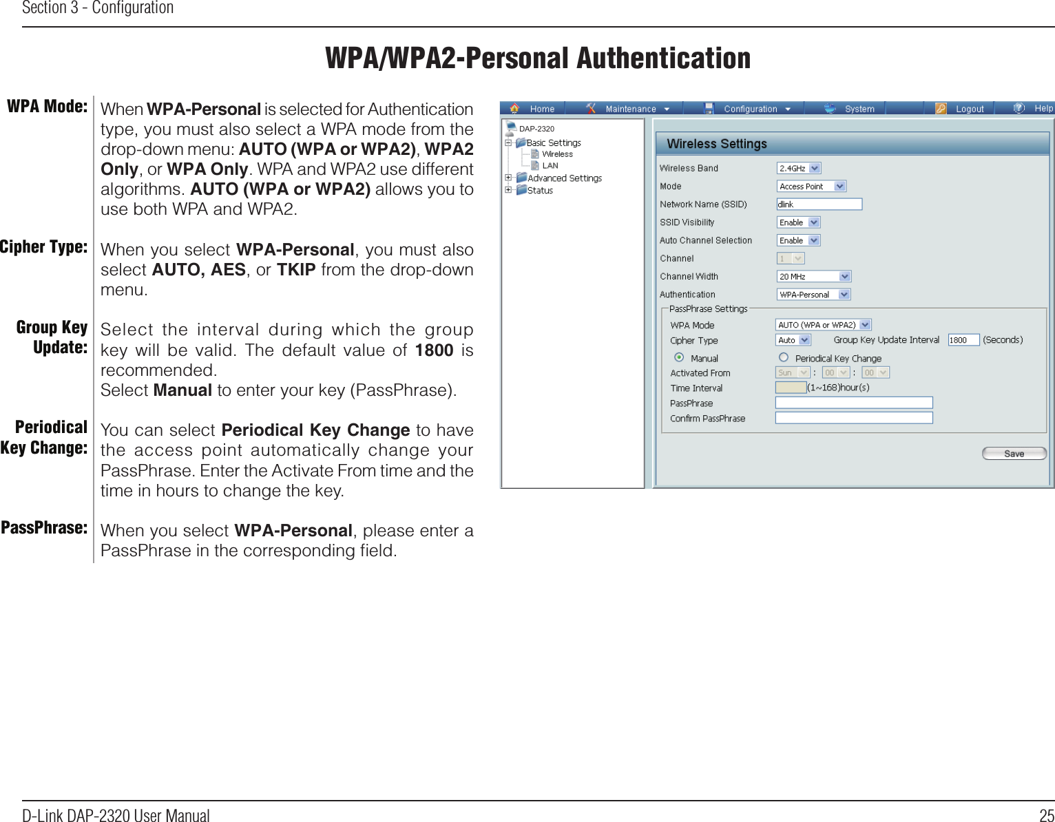 25D-Link DAP-2320 User ManualSection 3 - ConﬁgurationWPA/WPA2-Personal AuthenticationWhen WPA-Personal is selected for Authentication type, you must also select a WPA mode from the drop-down menu: AUTO (WPA or WPA2), WPA2 Only, or WPA Only. WPA and WPA2 use different algorithms. AUTO (WPA or WPA2) allows you to use both WPA and WPA2.When you select WPA-Personal, you must also select AUTO, AES, or TKIP from the drop-down menu.Select  the  interval  during  which  the  group key  will  be  valid.  The  default  value  of  1800  is recommended.Select Manual to enter your key (PassPhrase). You can select Periodical Key Change to have the  access  point  automatically  change  your PassPhrase. Enter the Activate From time and the time in hours to change the key.When you select WPA-Personal, please enter a PassPhrase in the corresponding ﬁeld.WPA Mode: Cipher Type:Group Key Update:Periodical Key Change:PassPhrase:DAP-2320