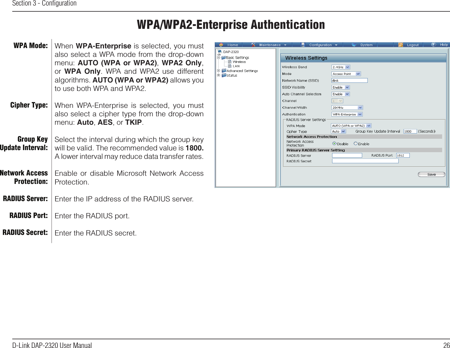 26D-Link DAP-2320 User ManualSection 3 - ConﬁgurationWPA/WPA2-Enterprise AuthenticationWhen WPA-Enterprise is selected, you must also select a WPA mode from the drop-down menu: AUTO (WPA or WPA2), WPA2 Only, or  WPA  Only.  WPA  and  WPA2  use  different algorithms. AUTO (WPA or WPA2) allows you to use both WPA and WPA2. When  WPA-Enterprise  is  selected,  you  must also select a cipher type from the drop-down menu: Auto, AES, or TKIP.Select the interval during which the group key will be valid. The recommended value is 1800. A lower interval may reduce data transfer rates.Enable  or  disable  Microsoft Network  Access Protection.Enter the IP address of the RADIUS server.Enter the RADIUS port.Enter the RADIUS secret.WPA Mode: Cipher Type:Group Key Update Interval:Network Access Protection:RADIUS Server:RADIUS Port:RADIUS Secret:DAP-2320