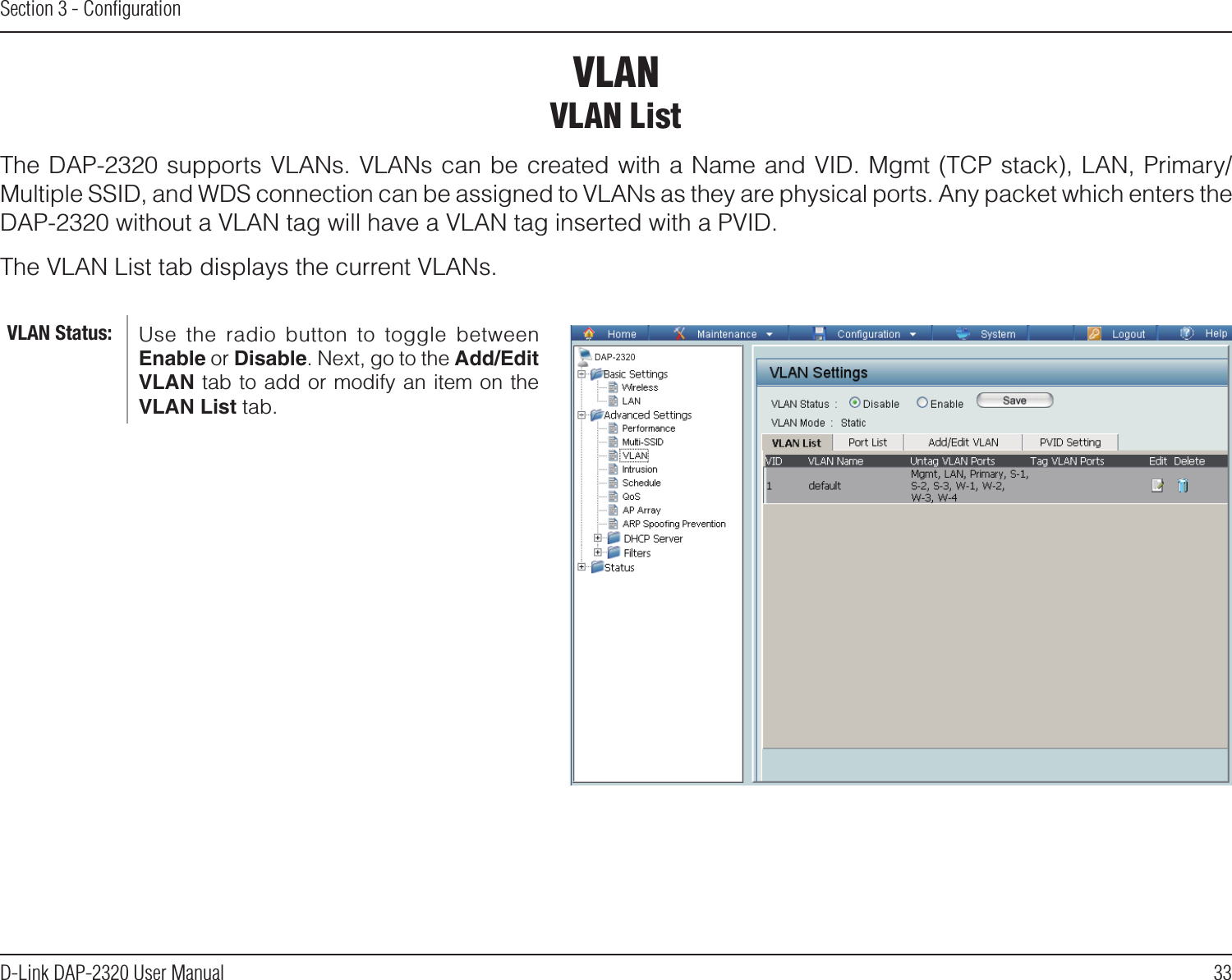 33D-Link DAP-2320 User ManualSection 3 - ConﬁgurationVLANVLAN ListThe DAP-2320 supports VLANs. VLANs can be created with a Name and VID. Mgmt (TCP stack), LAN, Primary/Multiple SSID, and WDS connection can be assigned to VLANs as they are physical ports. Any packet which enters the DAP-2320 without a VLAN tag will have a VLAN tag inserted with a PVID.The VLAN List tab displays the current VLANs.Use  the  radio  button  to  toggle  between Enable or Disable. Next, go to the Add/Edit VLAN tab to add or modify an item on the VLAN List tab. VLAN Status:DAP-2320