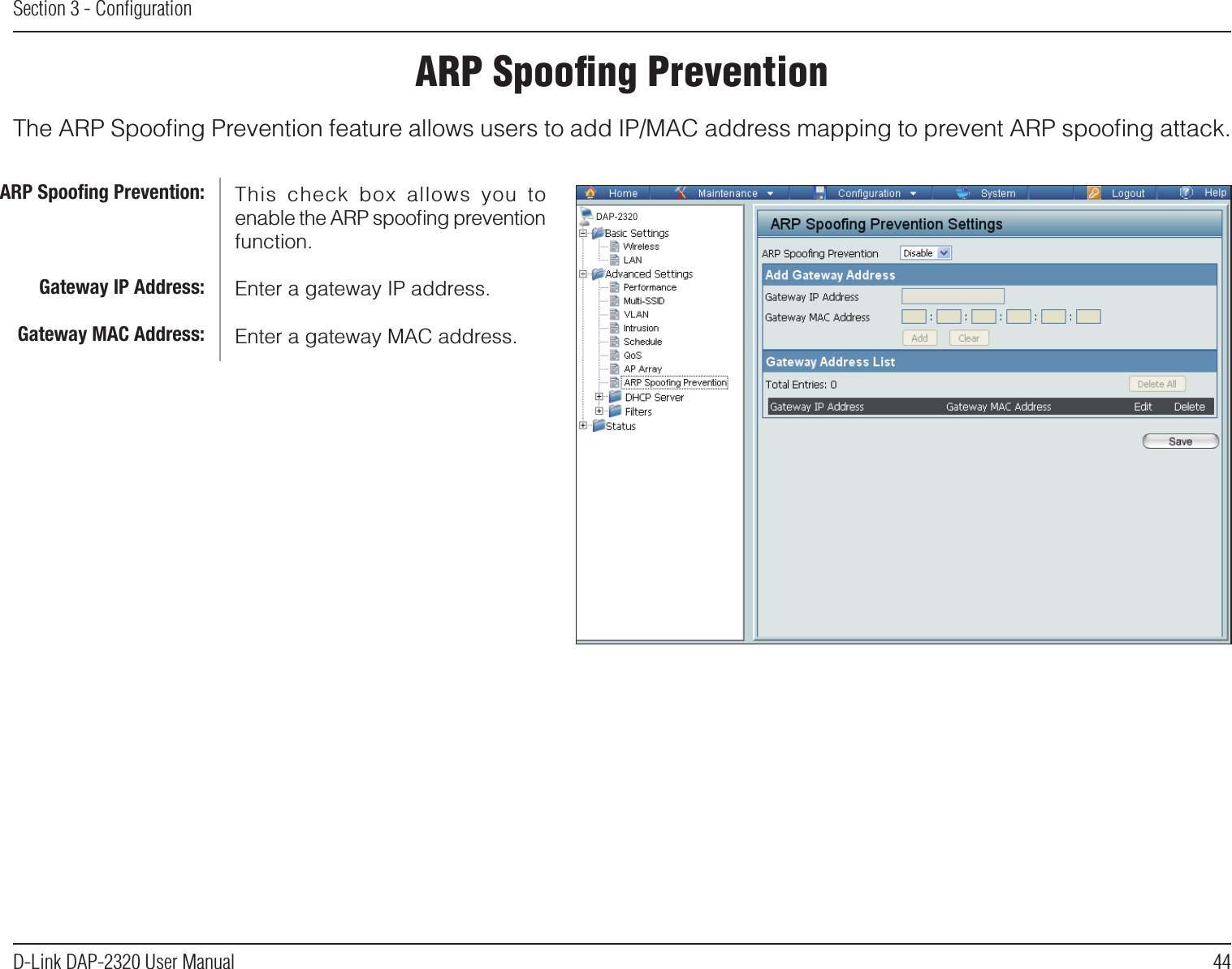 44D-Link DAP-2320 User ManualSection 3 - ConﬁgurationARP Spooﬁng PreventionThe ARP Spooﬁng Prevention feature allows users to add IP/MAC address mapping to prevent ARP spooﬁng attack.This  check  box  allows  you  to enable the ARP spooﬁng prevention function.Enter a gateway IP address.Enter a gateway MAC address.ARP Spooﬁng Prevention:Gateway IP Address:Gateway MAC Address:DAP-2320
