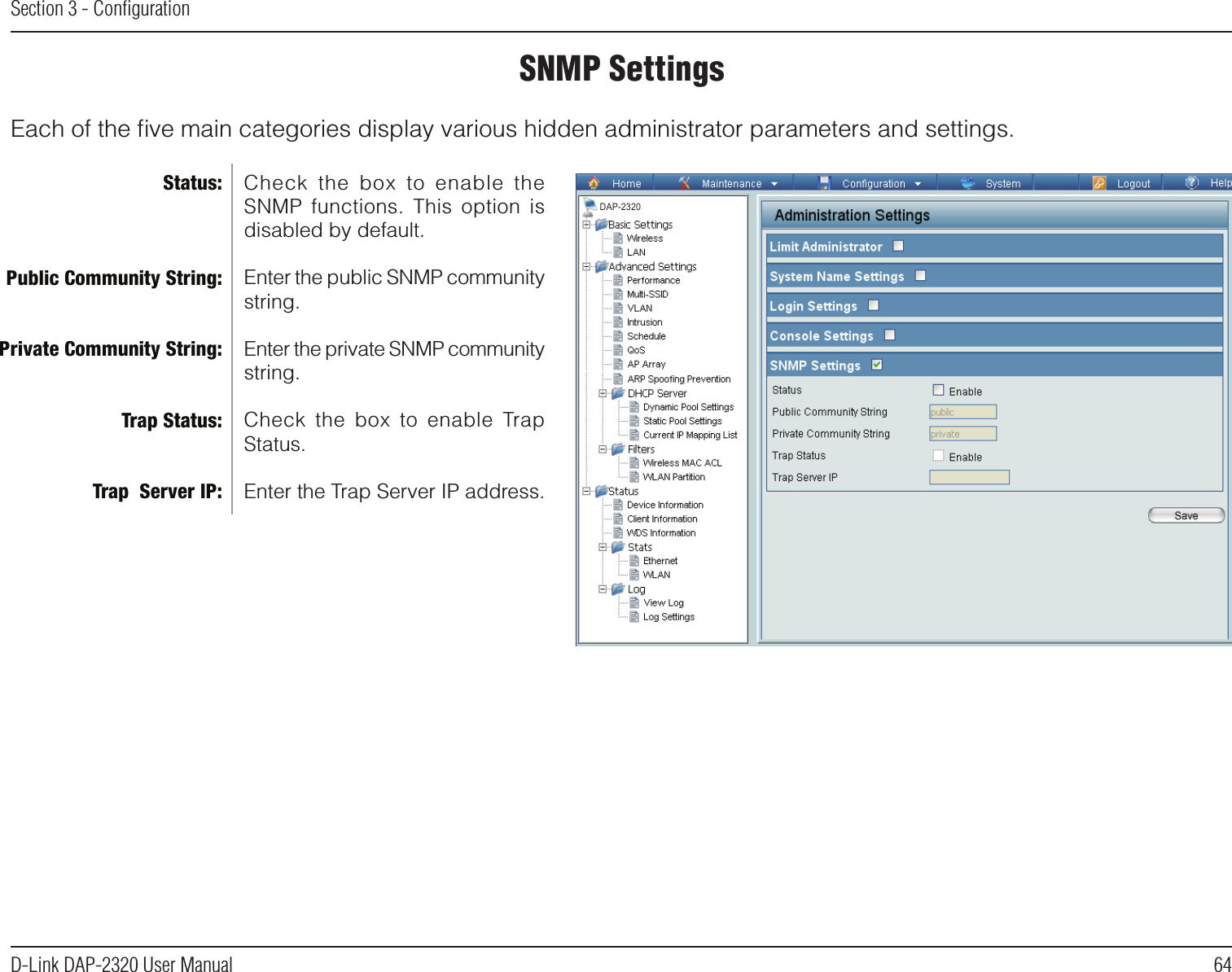 64D-Link DAP-2320 User ManualSection 3 - ConﬁgurationSNMP SettingsEach of the ﬁve main categories display various hidden administrator parameters and settings.Check  the  box  to  enable  the SNMP  functions.  This  option  is disabled by default.Enter the public SNMP community string.Enter the private SNMP community string.Check  the  box  to  enable  Trap Status.Enter the Trap Server IP address.Status:Public Community String:Private Community String:Trap Status:Trap  Server IP:DAP-2320