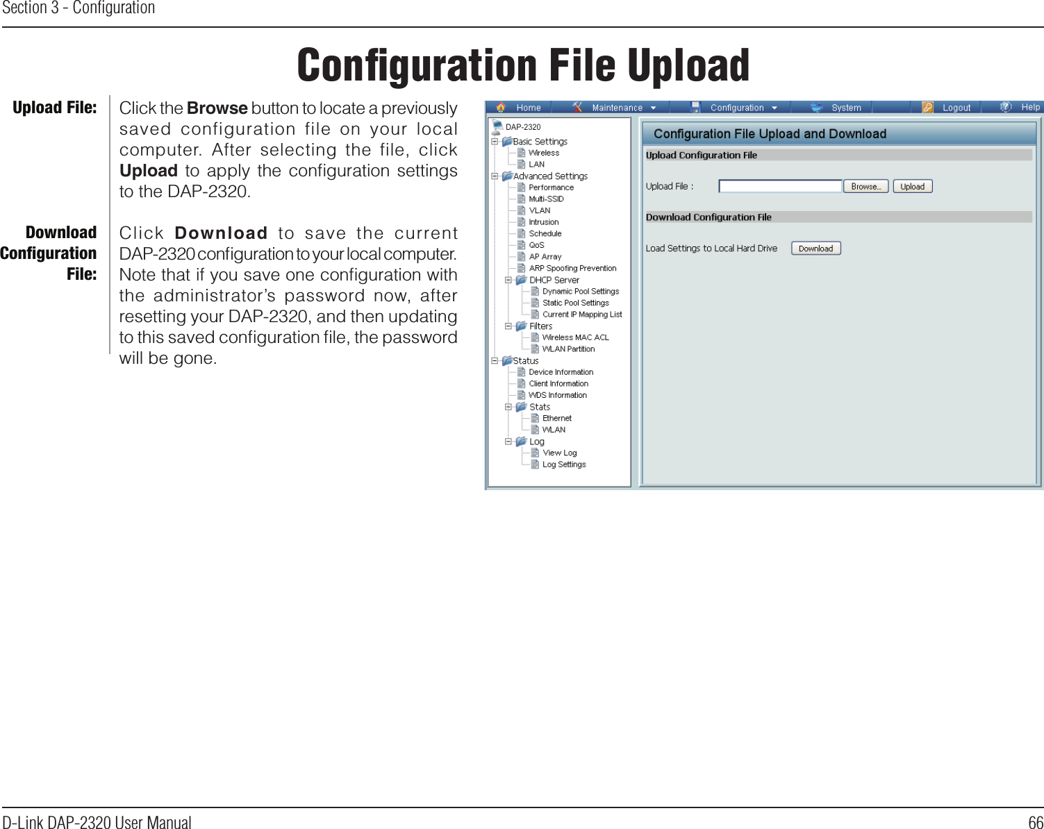 66D-Link DAP-2320 User ManualSection 3 - ConﬁgurationConﬁguration File UploadClick the Browse button to locate a previously saved  configuration  file  on  your  local computer.  After  selecting  the  file,  click Upload  to  apply  the  conﬁguration  settings to the DAP-2320.Click  Download  to  save  the  currentDAP-2320 conﬁguration to your local computer. Note that if you save one conﬁguration with the  administrator’s  password  now,  after resetting your DAP-2320, and then updating to this saved conﬁguration ﬁle, the password will be gone.Upload File:Download Conﬁguration File:DAP-2320