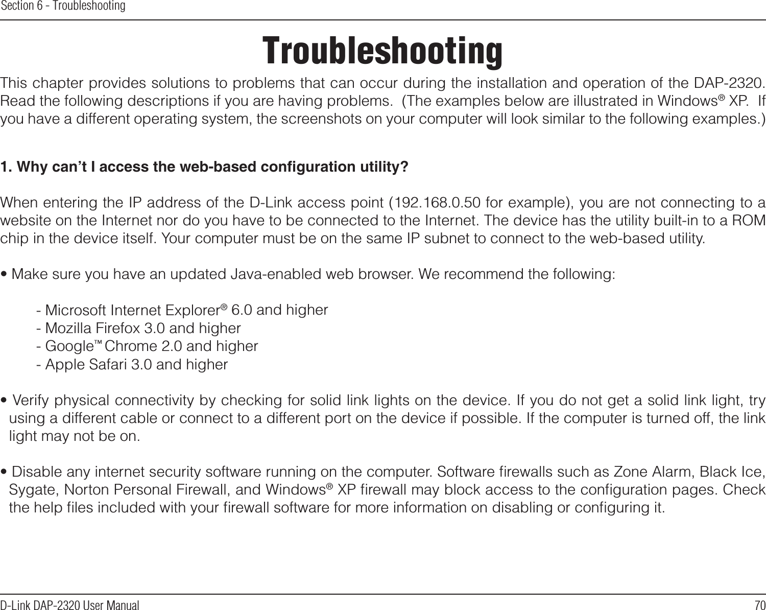 70D-Link DAP-2320 User ManualSection 6 - TroubleshootingTroubleshootingThis chapter provides solutions to problems that can occur during the installation and operation of the DAP-2320.  Read the following descriptions if you are having problems.  (The examples below are illustrated in Windows® XP.  If you have a different operating system, the screenshots on your computer will look similar to the following examples.)1. Why can’t I access the web-based conguration utility?When entering the IP address of the D-Link access point (192.168.0.50 for example), you are not connecting to a website on the Internet nor do you have to be connected to the Internet. The device has the utility built-in to a ROM chip in the device itself. Your computer must be on the same IP subnet to connect to the web-based utility. • Make sure you have an updated Java-enabled web browser. We recommend the following: - Microsoft Internet Explorer® 6.0 and higher- Mozilla Firefox 3.0 and higher- Google™ Chrome 2.0 and higher- Apple Safari 3.0 and higher• Verify physical connectivity by checking for solid link lights on the device. If you do not get a solid link light, try using a different cable or connect to a different port on the device if possible. If the computer is turned off, the link light may not be on.• Disable any internet security software running on the computer. Software ﬁrewalls such as Zone Alarm, Black Ice, Sygate, Norton Personal Firewall, and Windows® XP ﬁrewall may block access to the conﬁguration pages. Check the help ﬁles included with your ﬁrewall software for more information on disabling or conﬁguring it.