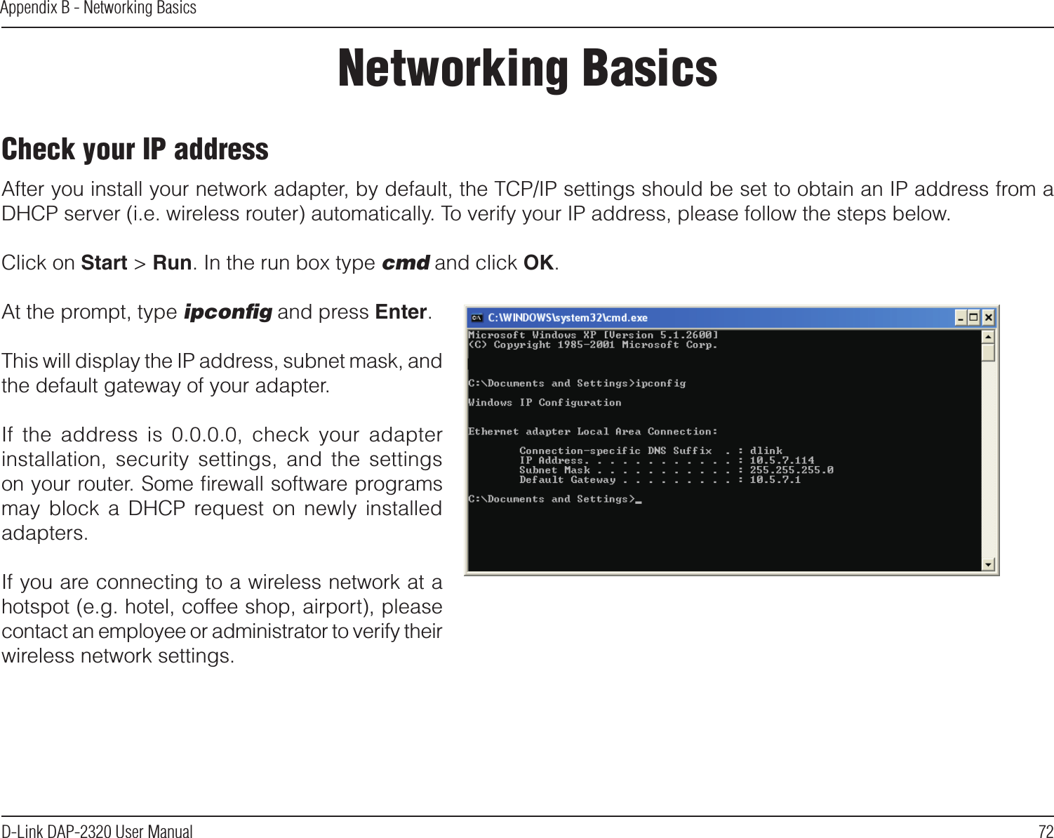 72D-Link DAP-2320 User ManualAppendix B - Networking BasicsNetworking BasicsCheck your IP addressAfter you install your network adapter, by default, the TCP/IP settings should be set to obtain an IP address from a DHCP server (i.e. wireless router) automatically. To verify your IP address, please follow the steps below.Click on Start &gt; Run. In the run box type cmd and click OK.At the prompt, type ipconﬁg and press Enter.This will display the IP address, subnet mask, and the default gateway of your adapter.If  the  address  is  0.0.0.0,  check  your  adapter installation,  security  settings,  and  the  settings on your router. Some ﬁrewall software programs may  block  a  DHCP  request  on  newly  installed adapters. If you are connecting to a wireless network at a hotspot (e.g. hotel, coffee shop, airport), please contact an employee or administrator to verify their wireless network settings.