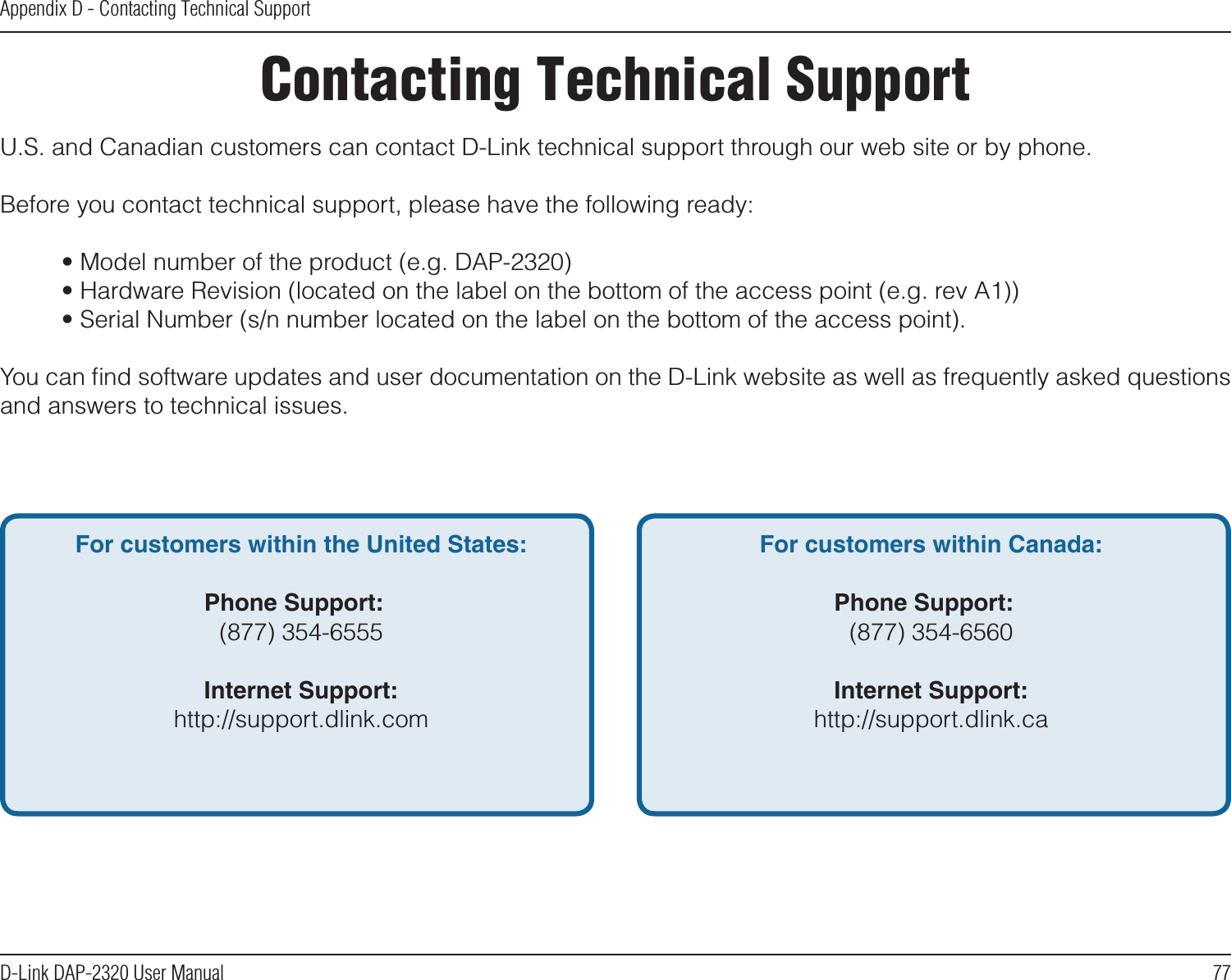77D-Link DAP-2320 User ManualAppendix D - Contacting Technical SupportContacting Technical SupportU.S. and Canadian customers can contact D-Link technical support through our web site or by phone.Before you contact technical support, please have the following ready:  • Model number of the product (e.g. DAP-2320)  • Hardware Revision (located on the label on the bottom of the access point (e.g. rev A1))  • Serial Number (s/n number located on the label on the bottom of the access point). You can ﬁnd software updates and user documentation on the D-Link website as well as frequently asked questions and answers to technical issues.For customers within the United States: Phone Support:  (877) 354-6555 Internet Support:  http://support.dlink.com For customers within Canada: Phone Support:  (877) 354-6560  Internet Support:  http://support.dlink.ca 