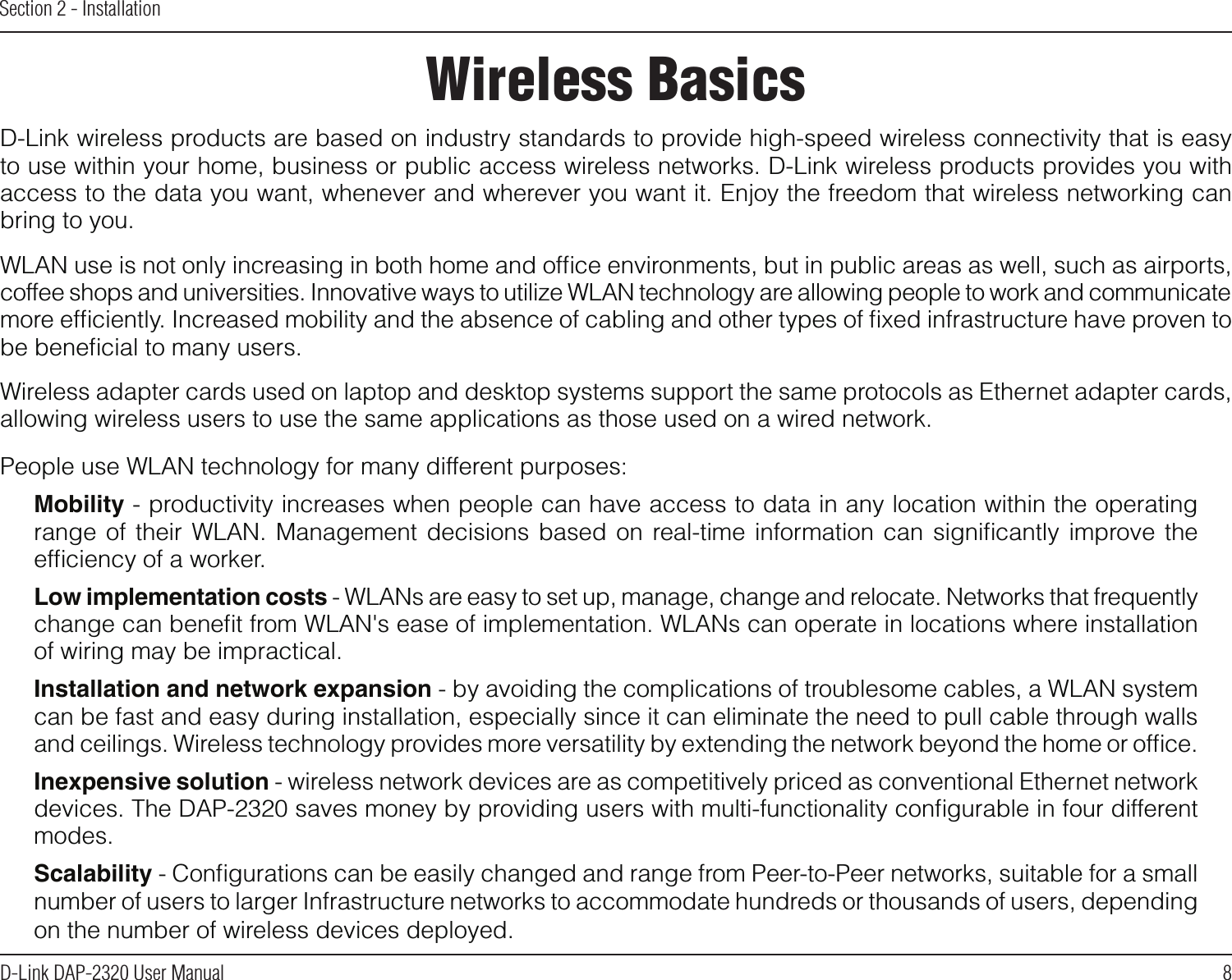 8D-Link DAP-2320 User ManualSection 2 - InstallationWireless BasicsD-Link wireless products are based on industry standards to provide high-speed wireless connectivity that is easy to use within your home, business or public access wireless networks. D-Link wireless products provides you with access to the data you want, whenever and wherever you want it. Enjoy the freedom that wireless networking can bring to you.WLAN use is not only increasing in both home and ofﬁce environments, but in public areas as well, such as airports, coffee shops and universities. Innovative ways to utilize WLAN technology are allowing people to work and communicate more efﬁciently. Increased mobility and the absence of cabling and other types of ﬁxed infrastructure have proven to be beneﬁcial to many users.  Wireless adapter cards used on laptop and desktop systems support the same protocols as Ethernet adapter cards, allowing wireless users to use the same applications as those used on a wired network.People use WLAN technology for many different purposes:Mobility - productivity increases when people can have access to data in any location within the operating range of  their  WLAN.  Management  decisions  based on  real-time information  can  signiﬁcantly  improve the efﬁciency of a worker.Low implementation costs - WLANs are easy to set up, manage, change and relocate. Networks that frequently change can beneﬁt from WLAN&apos;s ease of implementation. WLANs can operate in locations where installation of wiring may be impractical.Installation and network expansion - by avoiding the complications of troublesome cables, a WLAN system can be fast and easy during installation, especially since it can eliminate the need to pull cable through walls and ceilings. Wireless technology provides more versatility by extending the network beyond the home or ofﬁce.Inexpensive solution - wireless network devices are as competitively priced as conventional Ethernet network devices. The DAP-2320 saves money by providing users with multi-functionality conﬁgurable in four different modes.Scalability - Conﬁgurations can be easily changed and range from Peer-to-Peer networks, suitable for a small number of users to larger Infrastructure networks to accommodate hundreds or thousands of users, depending on the number of wireless devices deployed.