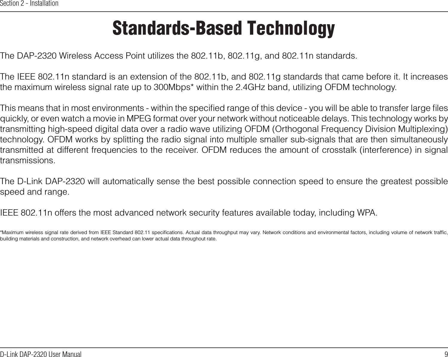 9D-Link DAP-2320 User ManualSection 2 - InstallationStandards-Based TechnologyThe DAP-2320 Wireless Access Point utilizes the 802.11b, 802.11g, and 802.11n standards.The IEEE 802.11n standard is an extension of the 802.11b, and 802.11g standards that came before it. It increases the maximum wireless signal rate up to 300Mbps* within the 2.4GHz band, utilizing OFDM technology.This means that in most environments - within the speciﬁed range of this device - you will be able to transfer large ﬁles quickly, or even watch a movie in MPEG format over your network without noticeable delays. This technology works by transmitting high-speed digital data over a radio wave utilizing OFDM (Orthogonal Frequency Division Multiplexing) technology. OFDM works by splitting the radio signal into multiple smaller sub-signals that are then simultaneously transmitted at different frequencies to the receiver. OFDM reduces the amount of crosstalk (interference) in signal transmissions. The D-Link DAP-2320 will automatically sense the best possible connection speed to ensure the greatest possible speed and range.IEEE 802.11n offers the most advanced network security features available today, including WPA.*Maximum wireless signal rate derived from IEEE Standard 802.11 speciﬁcations. Actual data throughput may vary. Network conditions and environmental factors, including volume of network trafﬁc, building materials and construction, and network overhead can lower actual data throughout rate.